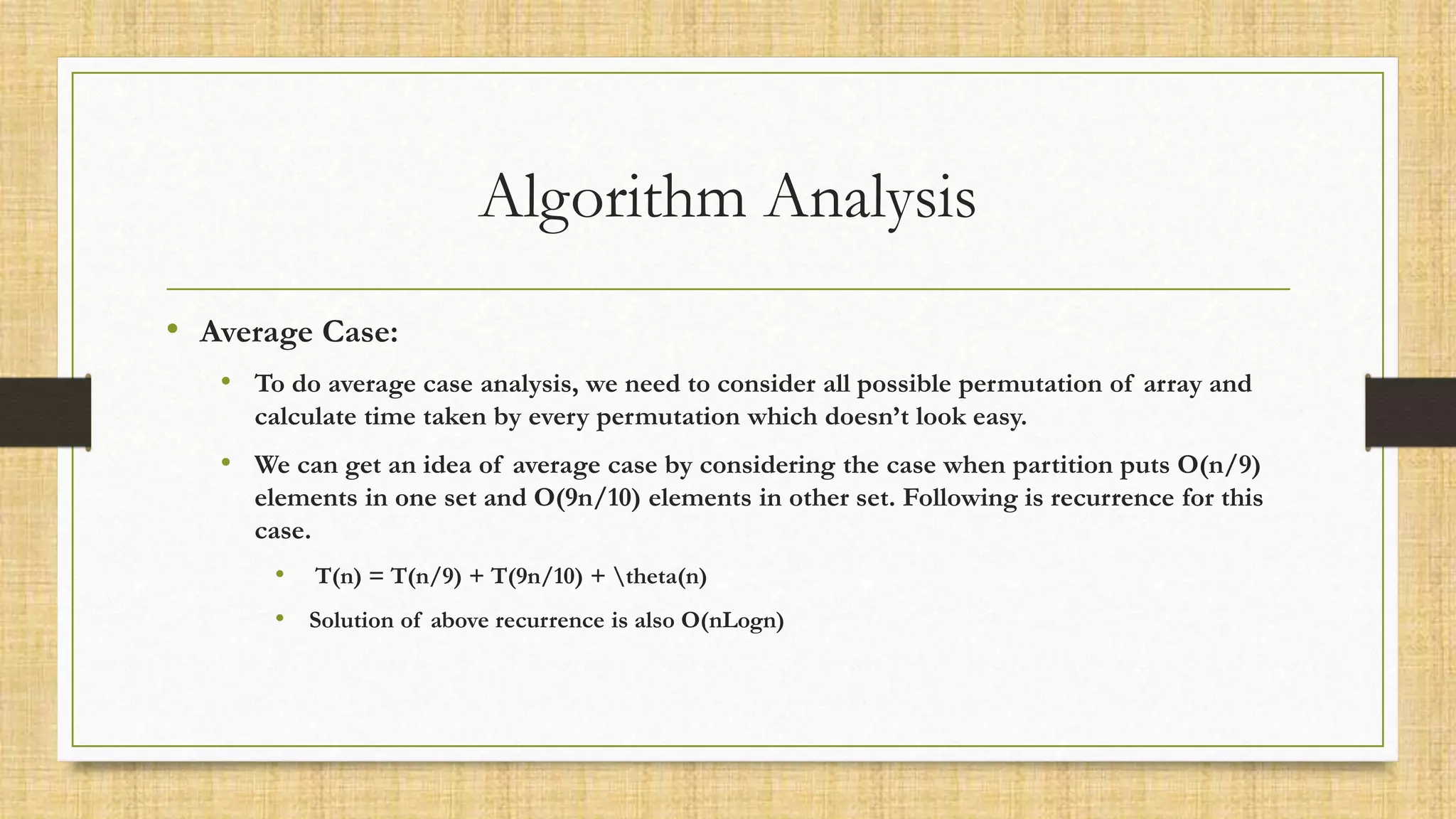 Algorithm Analysis
• Average Case:
• To do average case analysis, we need to consider all possible permutation of array and
calculate time taken by every permutation which doesn’t look easy.
• We can get an idea of average case by considering the case when partition puts O(n/9)
elements in one set and O(9n/10) elements in other set. Following is recurrence for this
case.
• T(n) = T(n/9) + T(9n/10) + theta(n)
• Solution of above recurrence is also O(nLogn)
 