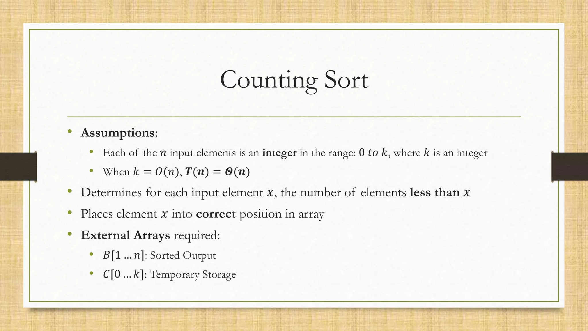 Counting Sort
• Assumptions:
• Each of the 𝑛 input elements is an integer in the range: 0 𝑡𝑜 𝑘, where 𝑘 is an integer
• When 𝑘 = 𝑂(𝑛), 𝑻(𝒏) = 𝜣(𝒏)
• Determines for each input element 𝑥, the number of elements less than 𝑥
• Places element 𝑥 into correct position in array
• External Arrays required:
• 𝐵[1 … 𝑛]: Sorted Output
• 𝐶[0 … 𝑘]: Temporary Storage
 