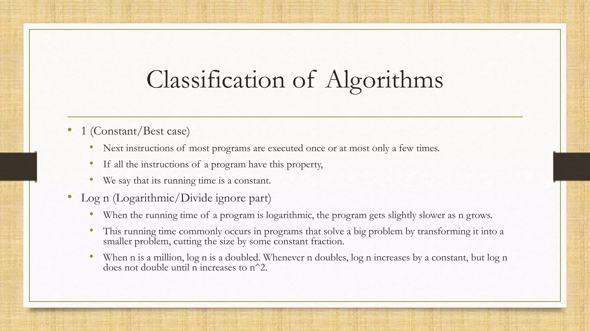Classification of Algorithms
• 1 (Constant/Best case)
• Next instructions of most programs are executed once or at most only a few times.
• If all the instructions of a program have this property,
• We say that its running time is a constant.
• Log n (Logarithmic/Divide ignore part)
• When the running time of a program is logarithmic, the program gets slightly slower as n grows.
• This running time commonly occurs in programs that solve a big problem by transforming it into a
smaller problem, cutting the size by some constant fraction.
• When n is a million, log n is a doubled. Whenever n doubles, log n increases by a constant, but log n
does not double until n increases to n^2.
 