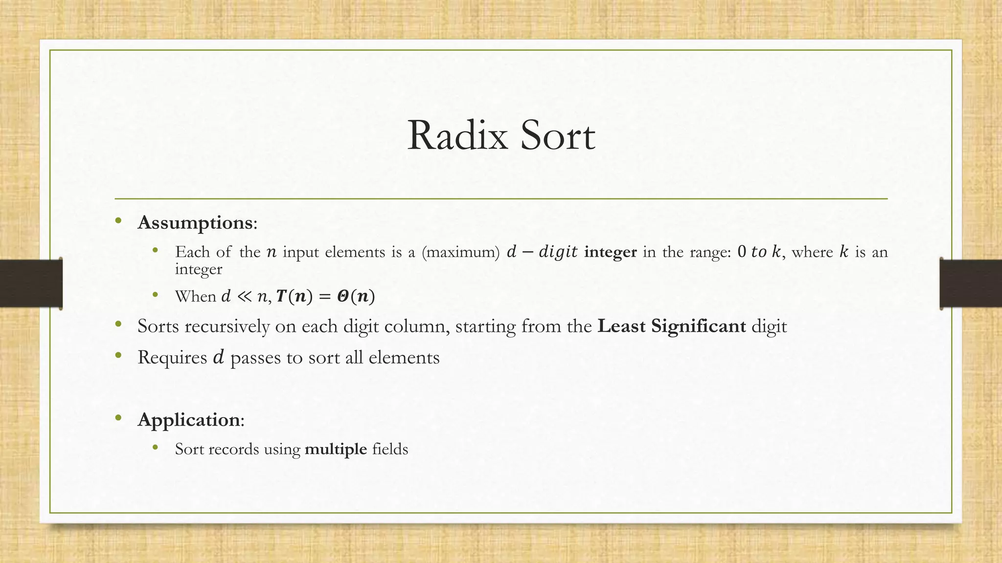 Radix Sort
• Assumptions:
• Each of the 𝑛 input elements is a (maximum) 𝑑 − 𝑑𝑖𝑔𝑖𝑡 integer in the range: 0 𝑡𝑜 𝑘, where 𝑘 is an
integer
• When 𝑑 ≪ 𝑛, 𝑻(𝒏) = 𝜣(𝒏)
• Sorts recursively on each digit column, starting from the Least Significant digit
• Requires 𝑑 passes to sort all elements
• Application:
• Sort records using multiple fields
 