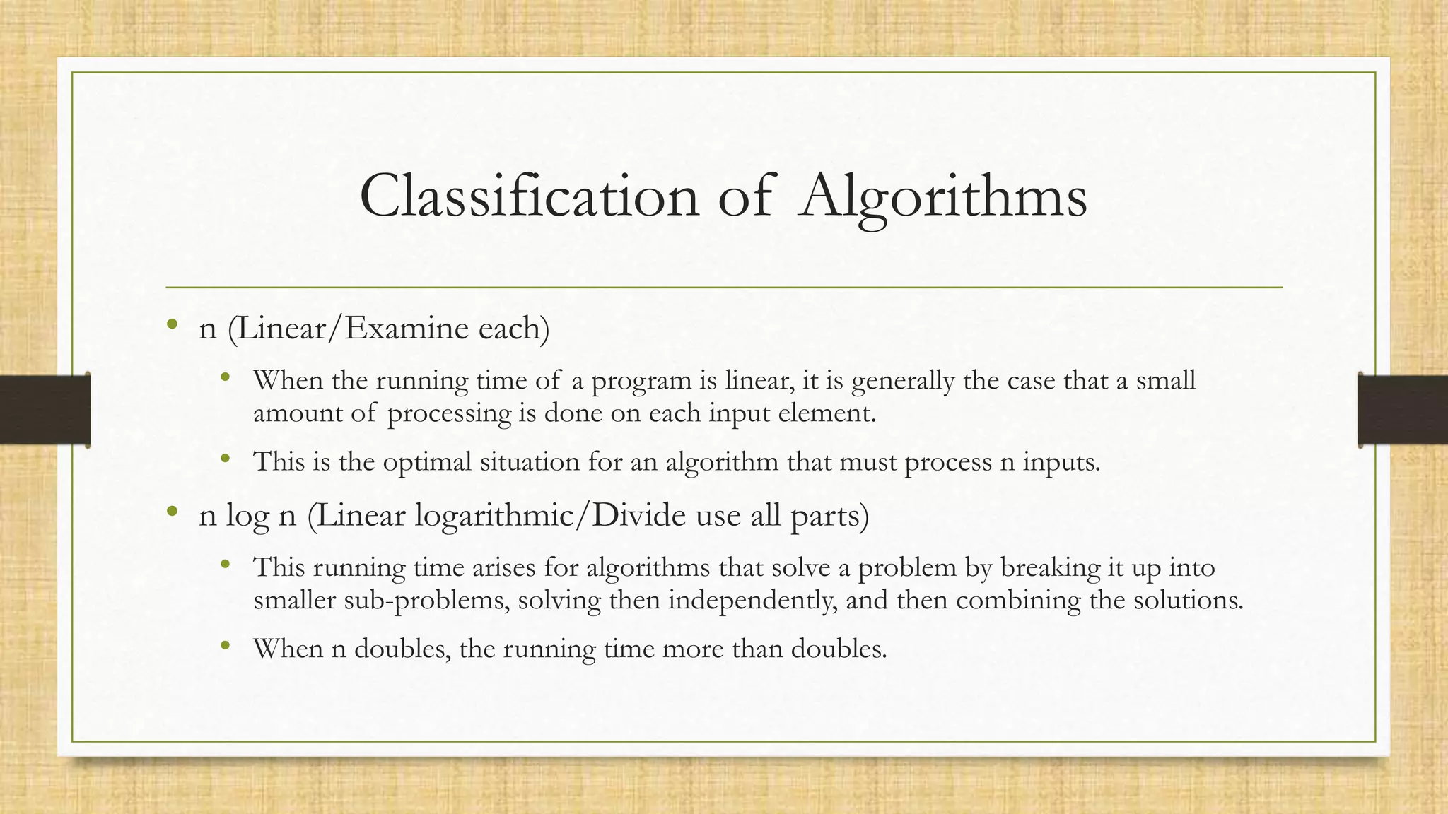 Classification of Algorithms
• n (Linear/Examine each)
• When the running time of a program is linear, it is generally the case that a small
amount of processing is done on each input element.
• This is the optimal situation for an algorithm that must process n inputs.
• n log n (Linear logarithmic/Divide use all parts)
• This running time arises for algorithms that solve a problem by breaking it up into
smaller sub-problems, solving then independently, and then combining the solutions.
• When n doubles, the running time more than doubles.
 