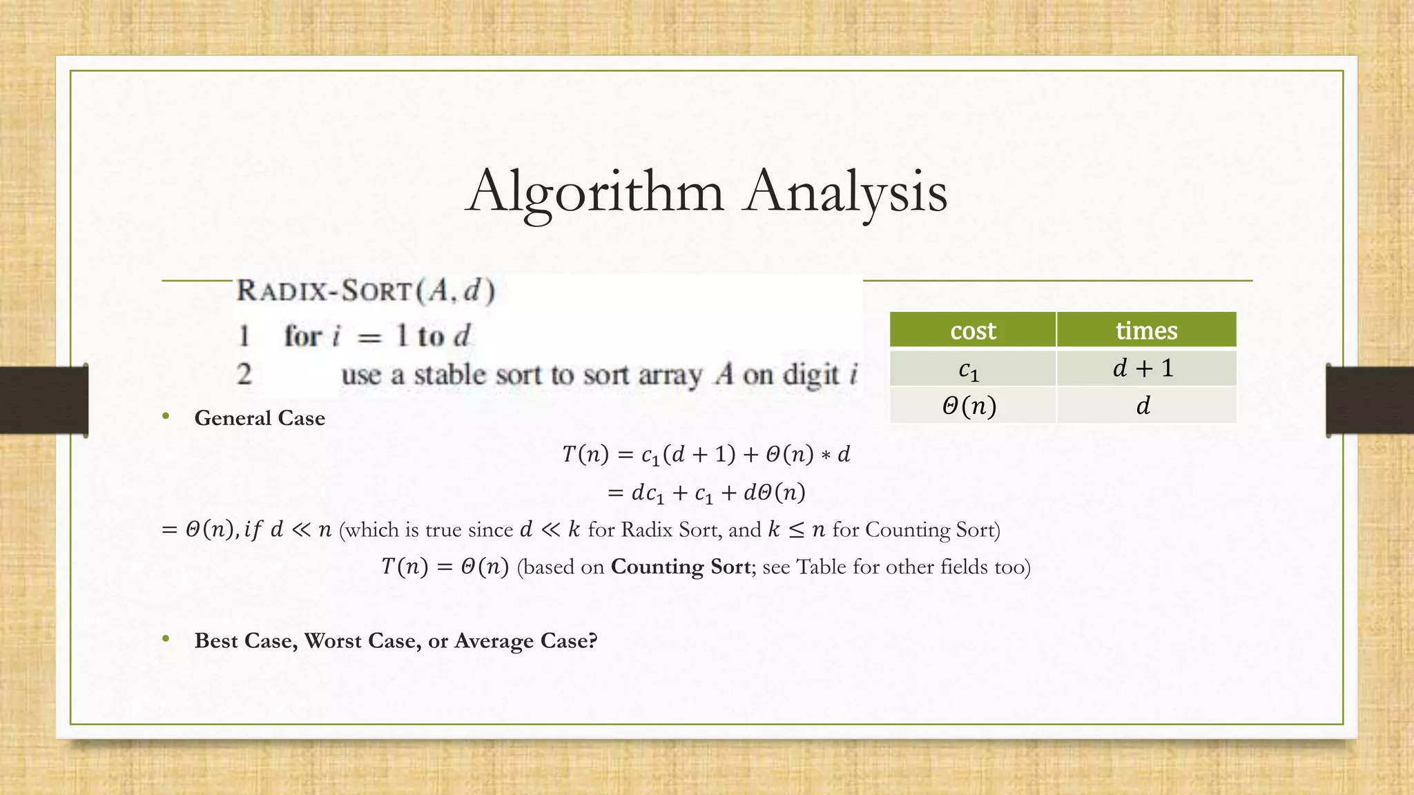 Algorithm Analysis
• General Case
𝑇 𝑛 = 𝑐1 𝑑 + 1 + 𝛩 𝑛 ∗ 𝑑
= 𝑑𝑐1 + 𝑐1 + 𝑑𝛩 𝑛
= 𝛩 𝑛 , 𝑖𝑓 𝑑 ≪ 𝑛 (which is true since 𝑑 ≪ 𝑘 for Radix Sort, and 𝑘 ≤ 𝑛 for Counting Sort)
𝑇(𝑛) = 𝛩(𝑛) (based on Counting Sort; see Table for other fields too)
• Best Case, Worst Case, or Average Case?
cost times
𝑐1 𝑑 + 1
𝛩(𝑛) 𝑑
 