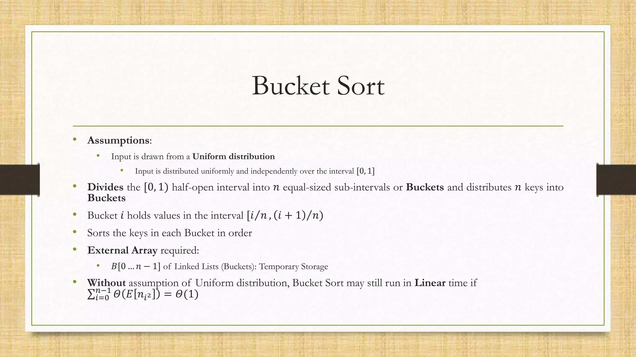 Bucket Sort
• Assumptions:
• Input is drawn from a Uniform distribution
• Input is distributed uniformly and independently over the interval [0, 1]
• Divides the [0, 1) half-open interval into 𝑛 equal-sized sub-intervals or Buckets and distributes 𝑛 keys into
Buckets
• Bucket 𝑖 holds values in the interval [𝑖 𝑛 , 𝑖 + 1 𝑛)
• Sorts the keys in each Bucket in order
• External Array required:
• 𝐵[0 … 𝑛 − 1] of Linked Lists (Buckets): Temporary Storage
• Without assumption of Uniform distribution, Bucket Sort may still run in Linear time if
𝑖=0
𝑛−1
𝛩 𝐸 𝑛𝑖2 = 𝛩(1)
 