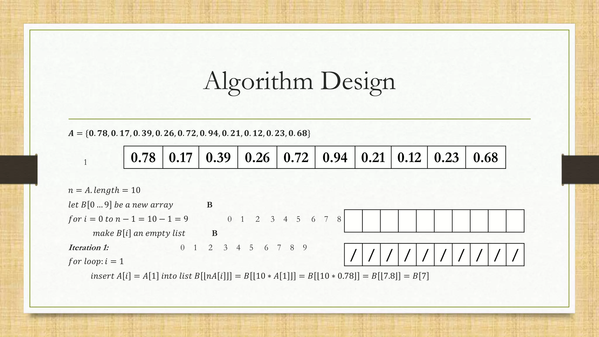 Algorithm Design
𝑨 = {𝟎. 𝟕𝟖, 𝟎. 𝟏𝟕, 𝟎. 𝟑𝟗, 𝟎. 𝟐𝟔, 𝟎. 𝟕𝟐, 𝟎. 𝟗𝟒, 𝟎. 𝟐𝟏, 𝟎. 𝟏𝟐, 𝟎. 𝟐𝟑, 𝟎. 𝟔𝟖}
1 2 3 4 5 6 7 8 9 10
𝑛 = 𝐴. 𝑙𝑒𝑛𝑔𝑡ℎ = 10
𝑙𝑒𝑡 𝐵 0 … 9 𝑏𝑒 𝑎 𝑛𝑒𝑤 𝑎𝑟𝑟𝑎𝑦 B
𝑓𝑜𝑟 𝑖 = 0 𝑡𝑜 𝑛 − 1 = 10 − 1 = 9 0 1 2 3 4 5 6 7 8 9
𝑚𝑎𝑘𝑒 𝐵 𝑖 𝑎𝑛 𝑒𝑚𝑝𝑡𝑦 𝑙𝑖𝑠𝑡 B
Iteration 1: 0 1 2 3 4 5 6 7 8 9
𝑓𝑜𝑟 𝑙𝑜𝑜𝑝: 𝑖 = 1
𝑖𝑛𝑠𝑒𝑟𝑡 𝐴 𝑖 = 𝐴 1 𝑖𝑛𝑡𝑜 𝑙𝑖𝑠𝑡 𝐵 𝑛𝐴 𝑖 = 𝐵 10 ∗ 𝐴 1 = 𝐵 10 ∗ 0.78 = 𝐵 7.8 = 𝐵 7
0.78 0.17 0.39 0.26 0.72 0.94 0.21 0.12 0.23 0.68
/ / / / / / / / / /
 