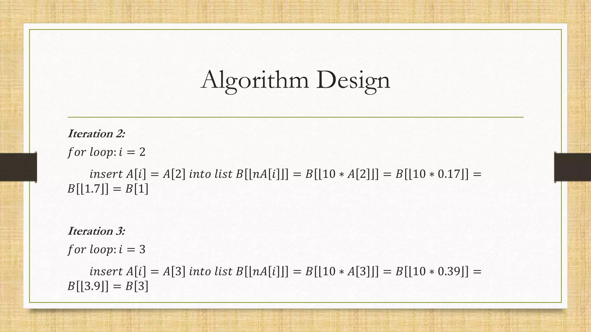 Algorithm Design
Iteration 2:
𝑓𝑜𝑟 𝑙𝑜𝑜𝑝: 𝑖 = 2
𝑖𝑛𝑠𝑒𝑟𝑡 𝐴 𝑖 = 𝐴 2 𝑖𝑛𝑡𝑜 𝑙𝑖𝑠𝑡 𝐵 𝑛𝐴 𝑖 = 𝐵 10 ∗ 𝐴 2 = 𝐵 10 ∗ 0.17 =
𝐵 1.7 = 𝐵 1
Iteration 3:
𝑓𝑜𝑟 𝑙𝑜𝑜𝑝: 𝑖 = 3
𝑖𝑛𝑠𝑒𝑟𝑡 𝐴 𝑖 = 𝐴 3 𝑖𝑛𝑡𝑜 𝑙𝑖𝑠𝑡 𝐵 𝑛𝐴 𝑖 = 𝐵 10 ∗ 𝐴 3 = 𝐵 10 ∗ 0.39 =
𝐵 3.9 = 𝐵 3
 