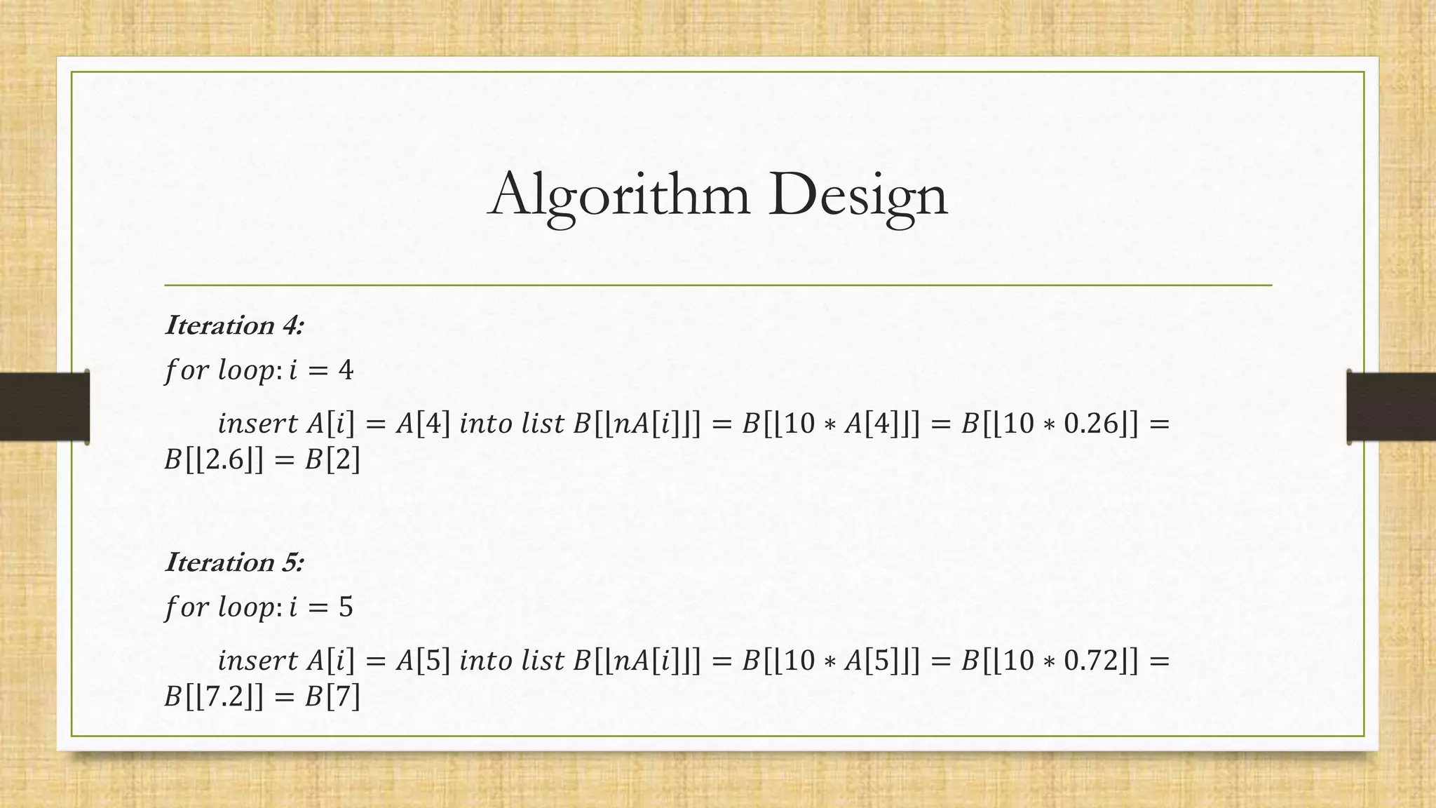 Algorithm Design
Iteration 4:
𝑓𝑜𝑟 𝑙𝑜𝑜𝑝: 𝑖 = 4
𝑖𝑛𝑠𝑒𝑟𝑡 𝐴 𝑖 = 𝐴 4 𝑖𝑛𝑡𝑜 𝑙𝑖𝑠𝑡 𝐵 𝑛𝐴 𝑖 = 𝐵 10 ∗ 𝐴 4 = 𝐵 10 ∗ 0.26 =
𝐵 2.6 = 𝐵 2
Iteration 5:
𝑓𝑜𝑟 𝑙𝑜𝑜𝑝: 𝑖 = 5
𝑖𝑛𝑠𝑒𝑟𝑡 𝐴 𝑖 = 𝐴 5 𝑖𝑛𝑡𝑜 𝑙𝑖𝑠𝑡 𝐵 𝑛𝐴 𝑖 = 𝐵 10 ∗ 𝐴 5 = 𝐵 10 ∗ 0.72 =
𝐵 7.2 = 𝐵 7
 