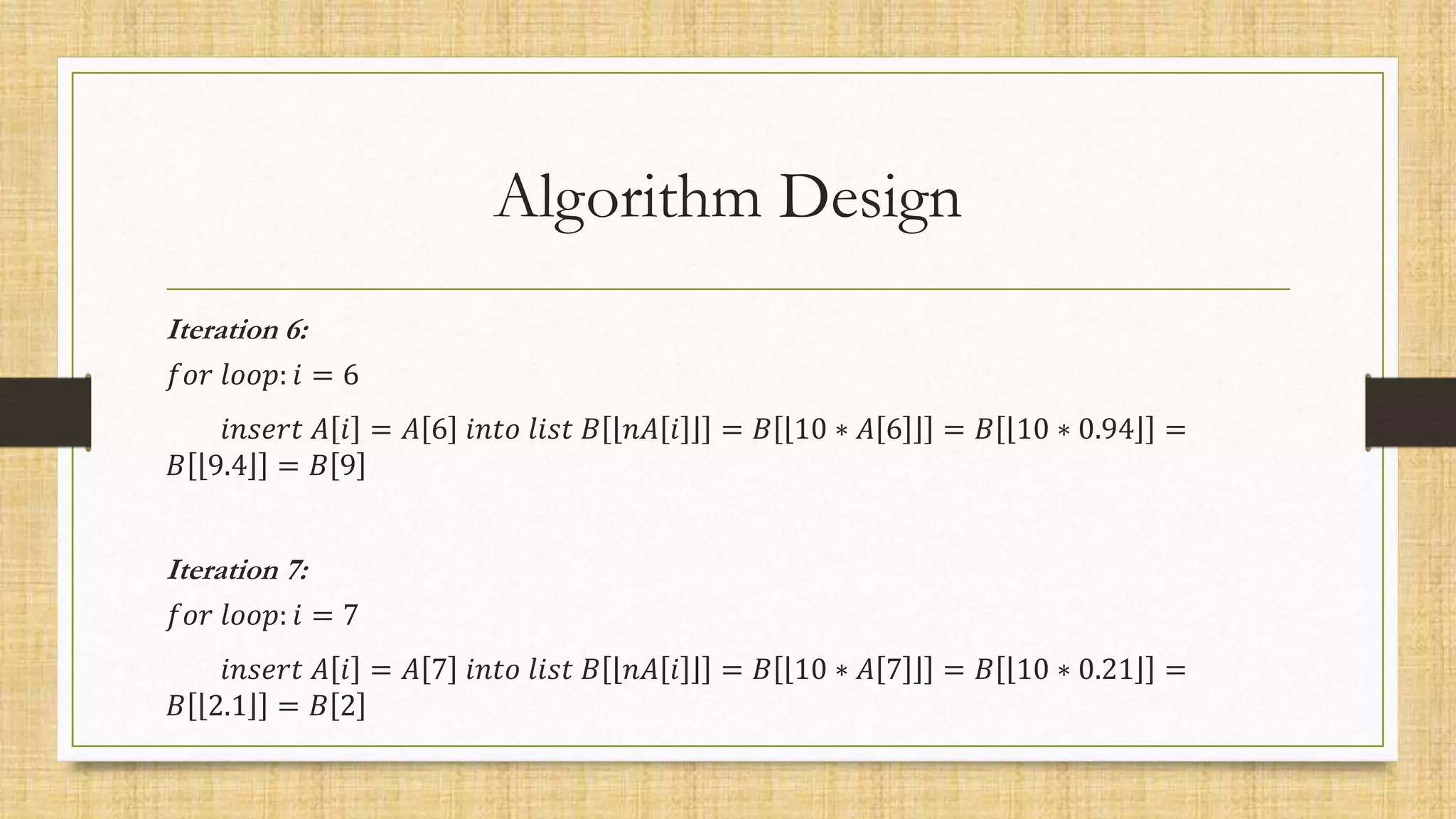 Algorithm Design
Iteration 6:
𝑓𝑜𝑟 𝑙𝑜𝑜𝑝: 𝑖 = 6
𝑖𝑛𝑠𝑒𝑟𝑡 𝐴 𝑖 = 𝐴 6 𝑖𝑛𝑡𝑜 𝑙𝑖𝑠𝑡 𝐵 𝑛𝐴 𝑖 = 𝐵 10 ∗ 𝐴 6 = 𝐵 10 ∗ 0.94 =
𝐵 9.4 = 𝐵 9
Iteration 7:
𝑓𝑜𝑟 𝑙𝑜𝑜𝑝: 𝑖 = 7
𝑖𝑛𝑠𝑒𝑟𝑡 𝐴 𝑖 = 𝐴 7 𝑖𝑛𝑡𝑜 𝑙𝑖𝑠𝑡 𝐵 𝑛𝐴 𝑖 = 𝐵 10 ∗ 𝐴 7 = 𝐵 10 ∗ 0.21 =
𝐵 2.1 = 𝐵 2
 