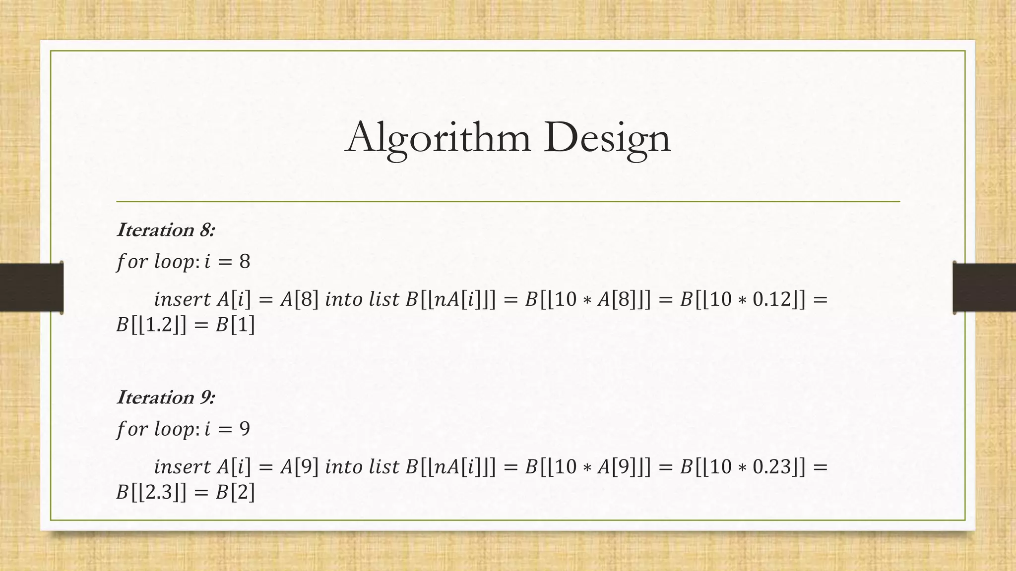 Algorithm Design
Iteration 8:
𝑓𝑜𝑟 𝑙𝑜𝑜𝑝: 𝑖 = 8
𝑖𝑛𝑠𝑒𝑟𝑡 𝐴 𝑖 = 𝐴 8 𝑖𝑛𝑡𝑜 𝑙𝑖𝑠𝑡 𝐵 𝑛𝐴 𝑖 = 𝐵 10 ∗ 𝐴 8 = 𝐵 10 ∗ 0.12 =
𝐵 1.2 = 𝐵 1
Iteration 9:
𝑓𝑜𝑟 𝑙𝑜𝑜𝑝: 𝑖 = 9
𝑖𝑛𝑠𝑒𝑟𝑡 𝐴 𝑖 = 𝐴 9 𝑖𝑛𝑡𝑜 𝑙𝑖𝑠𝑡 𝐵 𝑛𝐴 𝑖 = 𝐵 10 ∗ 𝐴 9 = 𝐵 10 ∗ 0.23 =
𝐵 2.3 = 𝐵 2
 