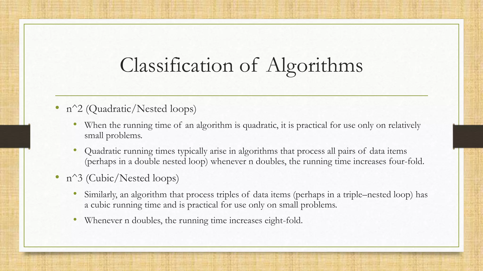 Classification of Algorithms
• n^2 (Quadratic/Nested loops)
• When the running time of an algorithm is quadratic, it is practical for use only on relatively
small problems.
• Quadratic running times typically arise in algorithms that process all pairs of data items
(perhaps in a double nested loop) whenever n doubles, the running time increases four-fold.
• n^3 (Cubic/Nested loops)
• Similarly, an algorithm that process triples of data items (perhaps in a triple–nested loop) has
a cubic running time and is practical for use only on small problems.
• Whenever n doubles, the running time increases eight-fold.
 