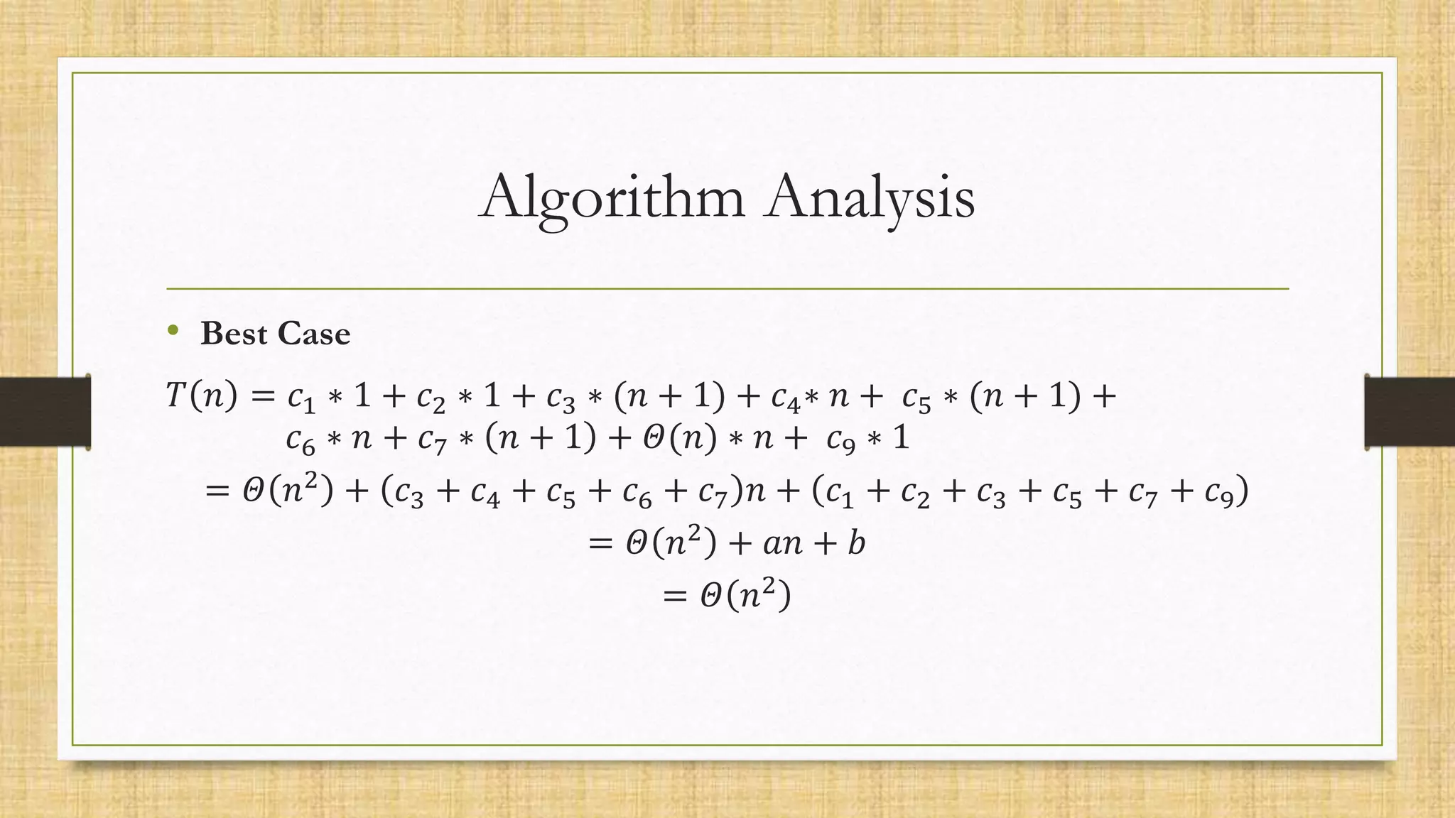 Algorithm Analysis
• Best Case
𝑇 𝑛 = 𝑐1 ∗ 1 + 𝑐2 ∗ 1 + 𝑐3 ∗ (𝑛 + 1) + 𝑐4∗ 𝑛 + 𝑐5 ∗ (𝑛 + 1) +
𝑐6 ∗ 𝑛 + 𝑐7 ∗ 𝑛 + 1 + 𝛩(𝑛) ∗ 𝑛 + 𝑐9 ∗ 1
= 𝛩 𝑛2 + 𝑐3 + 𝑐4 + 𝑐5 + 𝑐6 + 𝑐7 𝑛 + 𝑐1 + 𝑐2 + 𝑐3 + 𝑐5 + 𝑐7 + 𝑐9
= 𝛩 𝑛2 + 𝑎𝑛 + 𝑏
= 𝛩 𝑛2
 