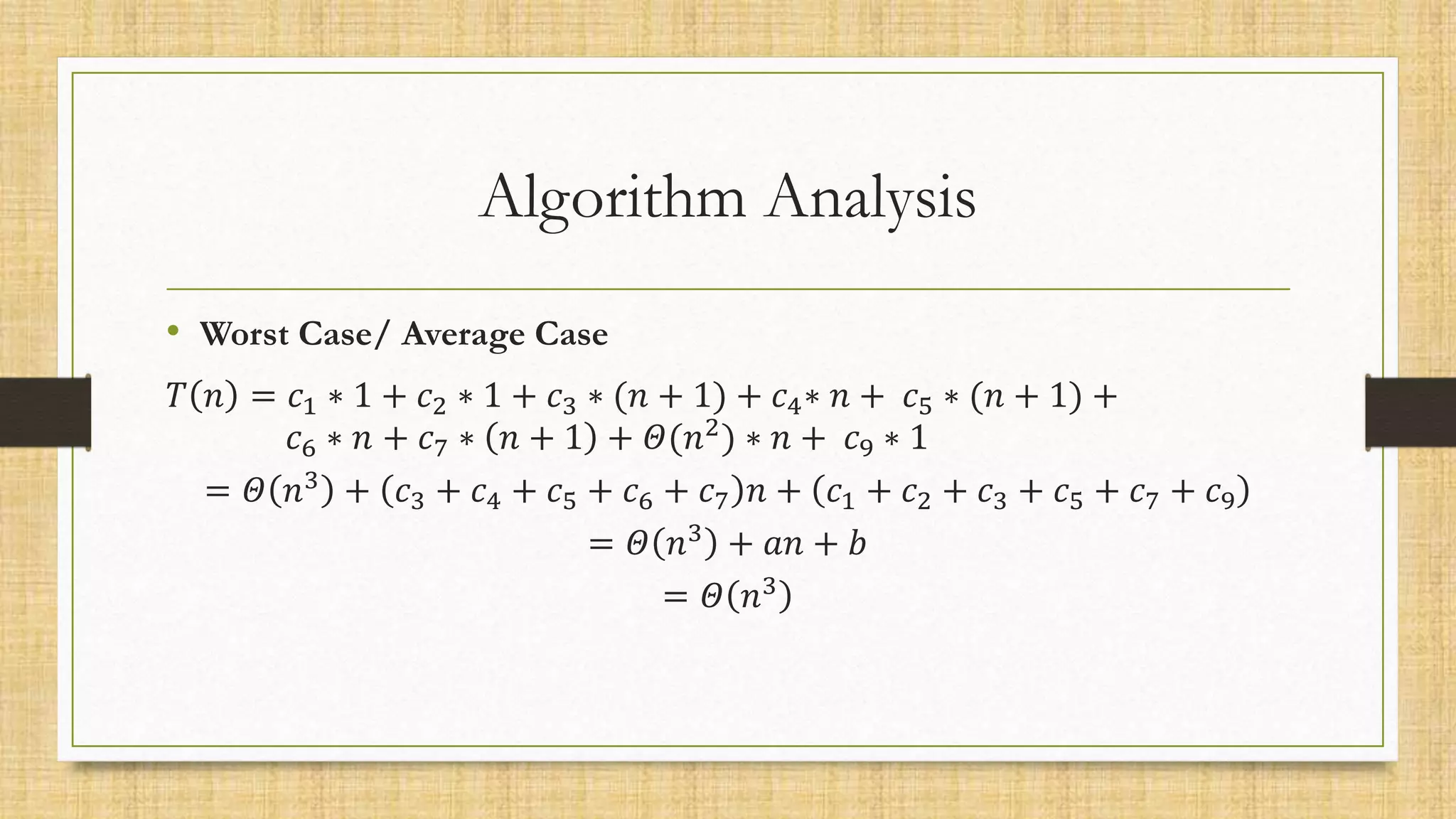 Algorithm Analysis
• Worst Case/ Average Case
𝑇 𝑛 = 𝑐1 ∗ 1 + 𝑐2 ∗ 1 + 𝑐3 ∗ (𝑛 + 1) + 𝑐4∗ 𝑛 + 𝑐5 ∗ (𝑛 + 1) +
𝑐6 ∗ 𝑛 + 𝑐7 ∗ 𝑛 + 1 + 𝛩(𝑛2
) ∗ 𝑛 + 𝑐9 ∗ 1
= 𝛩 𝑛3 + 𝑐3 + 𝑐4 + 𝑐5 + 𝑐6 + 𝑐7 𝑛 + 𝑐1 + 𝑐2 + 𝑐3 + 𝑐5 + 𝑐7 + 𝑐9
= 𝛩 𝑛3 + 𝑎𝑛 + 𝑏
= 𝛩 𝑛3
 