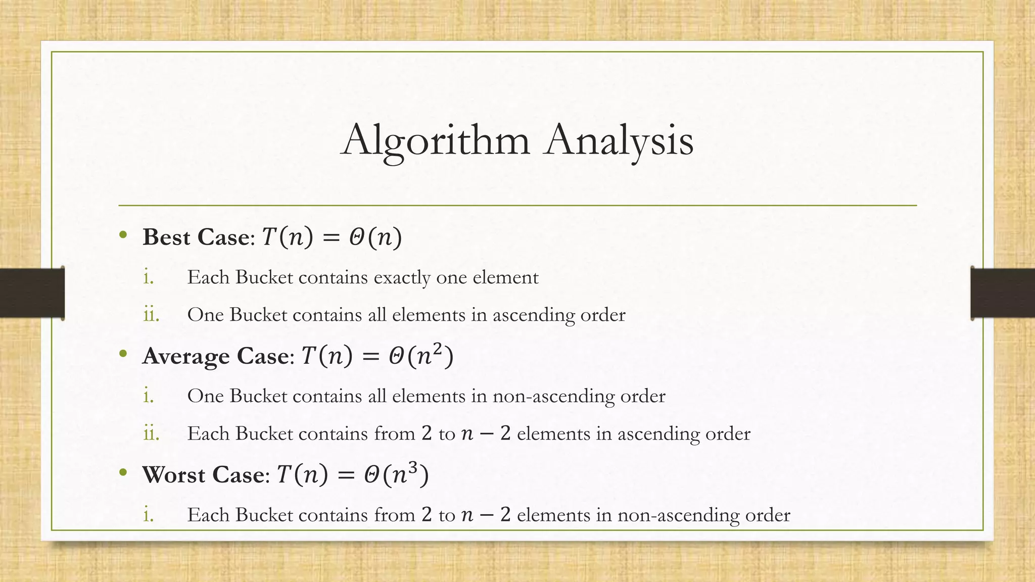 Algorithm Analysis
• Best Case: 𝑇 𝑛 = 𝛩(𝑛)
i. Each Bucket contains exactly one element
ii. One Bucket contains all elements in ascending order
• Average Case: 𝑇 𝑛 = 𝛩(𝑛2)
i. One Bucket contains all elements in non-ascending order
ii. Each Bucket contains from 2 to 𝑛 − 2 elements in ascending order
• Worst Case: 𝑇 𝑛 = 𝛩(𝑛3
)
i. Each Bucket contains from 2 to 𝑛 − 2 elements in non-ascending order
 