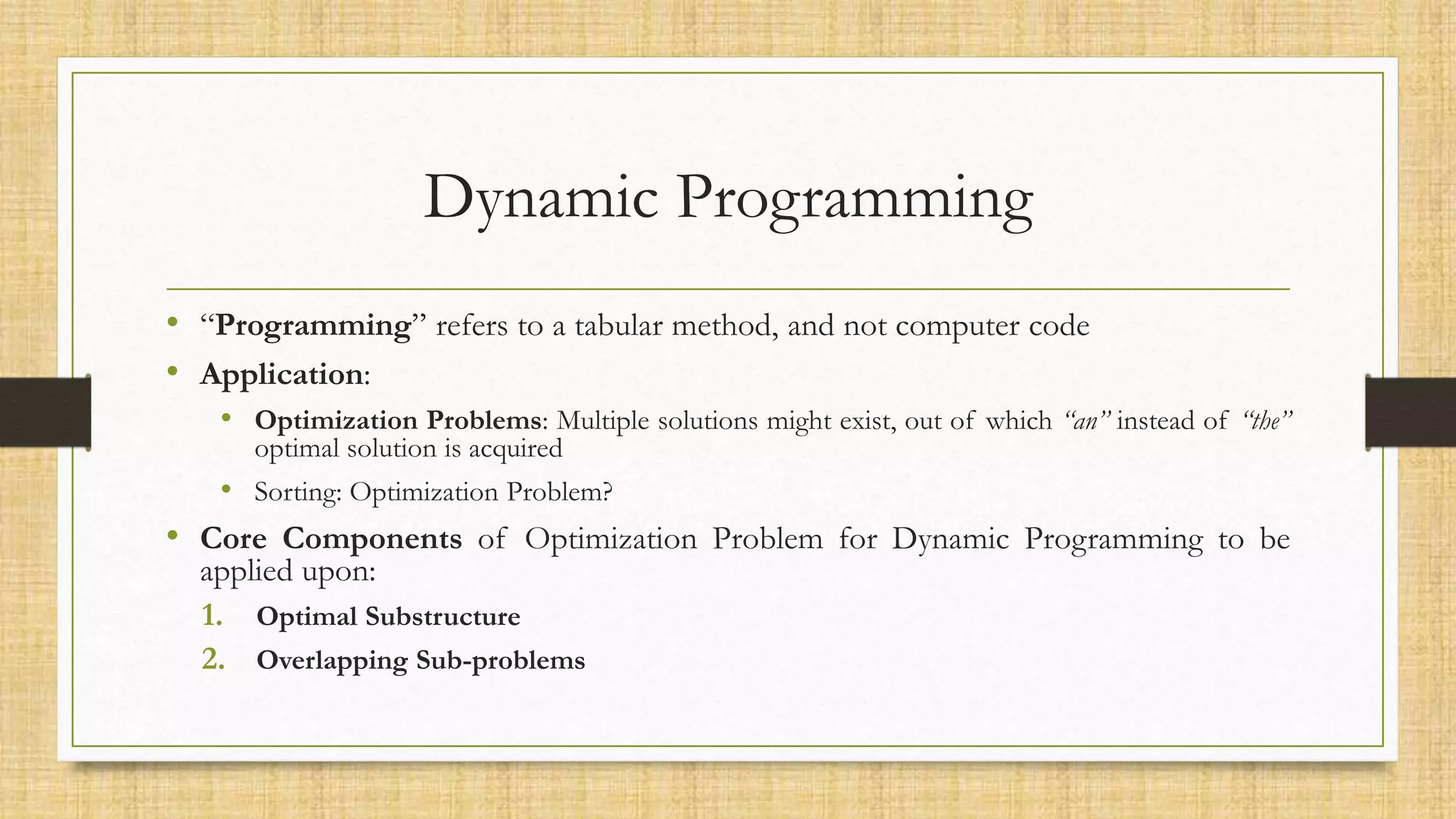Dynamic Programming
• “Programming” refers to a tabular method, and not computer code
• Application:
• Optimization Problems: Multiple solutions might exist, out of which “an” instead of “the”
optimal solution is acquired
• Sorting: Optimization Problem?
• Core Components of Optimization Problem for Dynamic Programming to be
applied upon:
1. Optimal Substructure
2. Overlapping Sub-problems
 