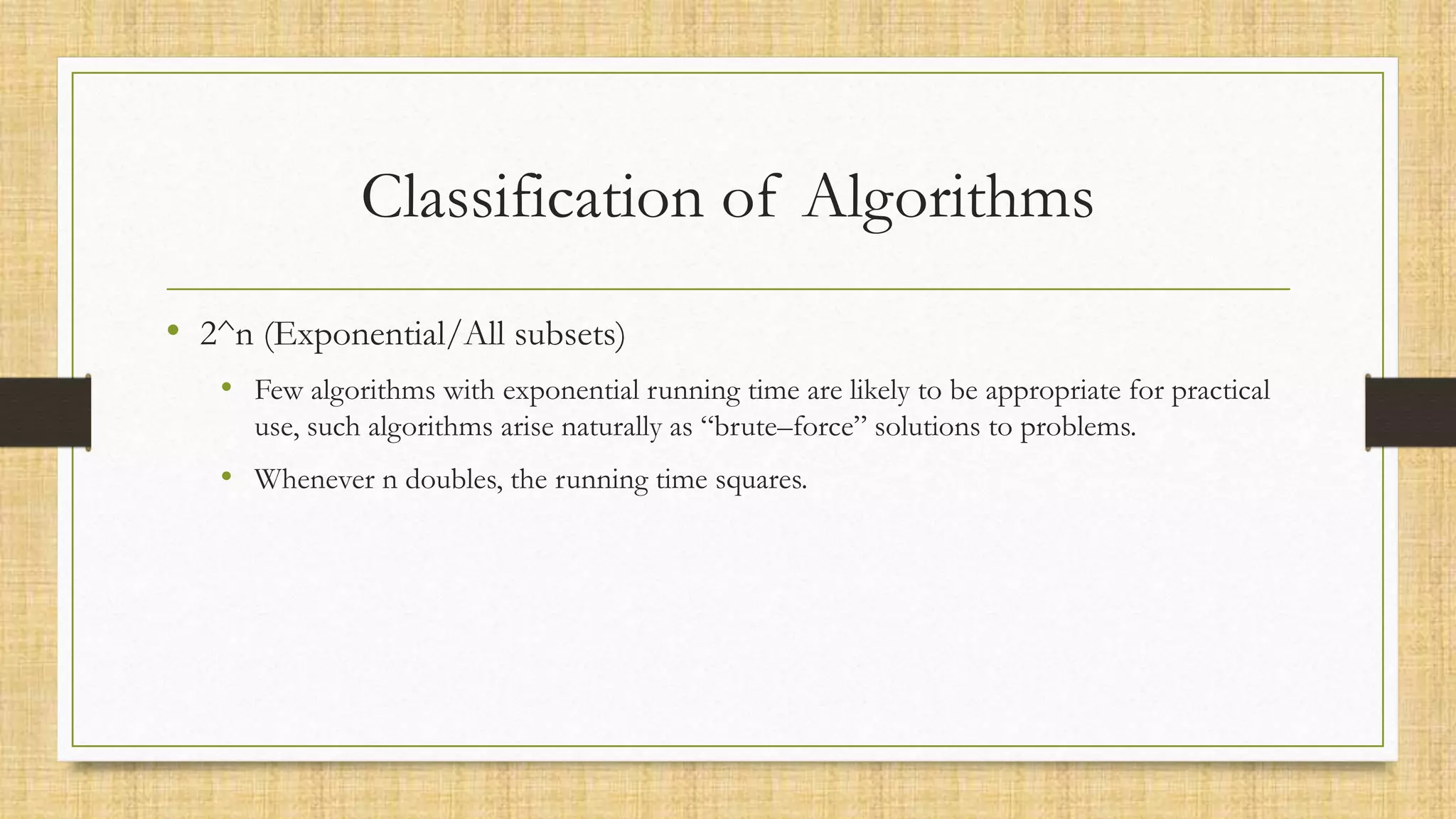 Classification of Algorithms
• 2^n (Exponential/All subsets)
• Few algorithms with exponential running time are likely to be appropriate for practical
use, such algorithms arise naturally as “brute–force” solutions to problems.
• Whenever n doubles, the running time squares.
 