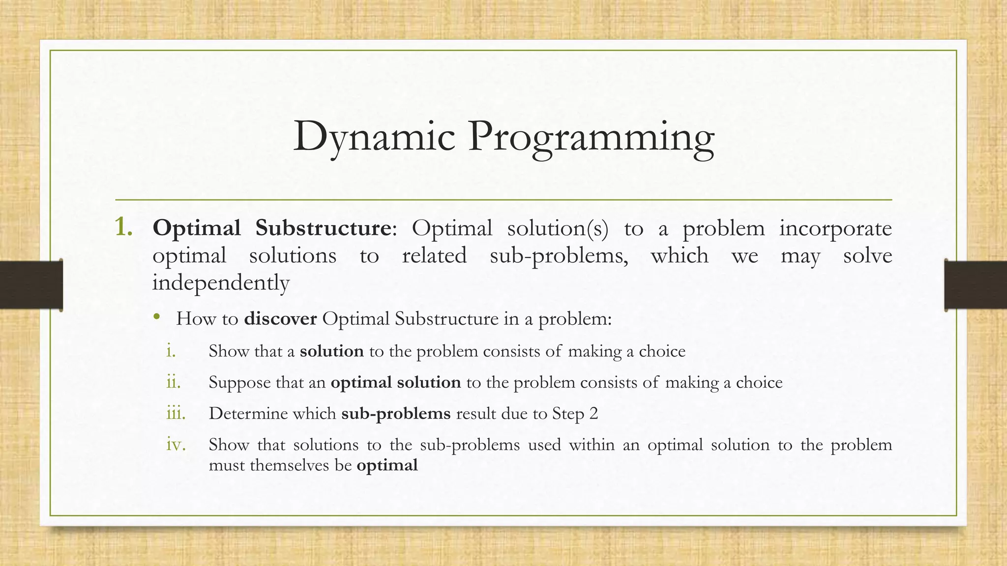 Dynamic Programming
1. Optimal Substructure: Optimal solution(s) to a problem incorporate
optimal solutions to related sub-problems, which we may solve
independently
• How to discover Optimal Substructure in a problem:
i. Show that a solution to the problem consists of making a choice
ii. Suppose that an optimal solution to the problem consists of making a choice
iii. Determine which sub-problems result due to Step 2
iv. Show that solutions to the sub-problems used within an optimal solution to the problem
must themselves be optimal
 