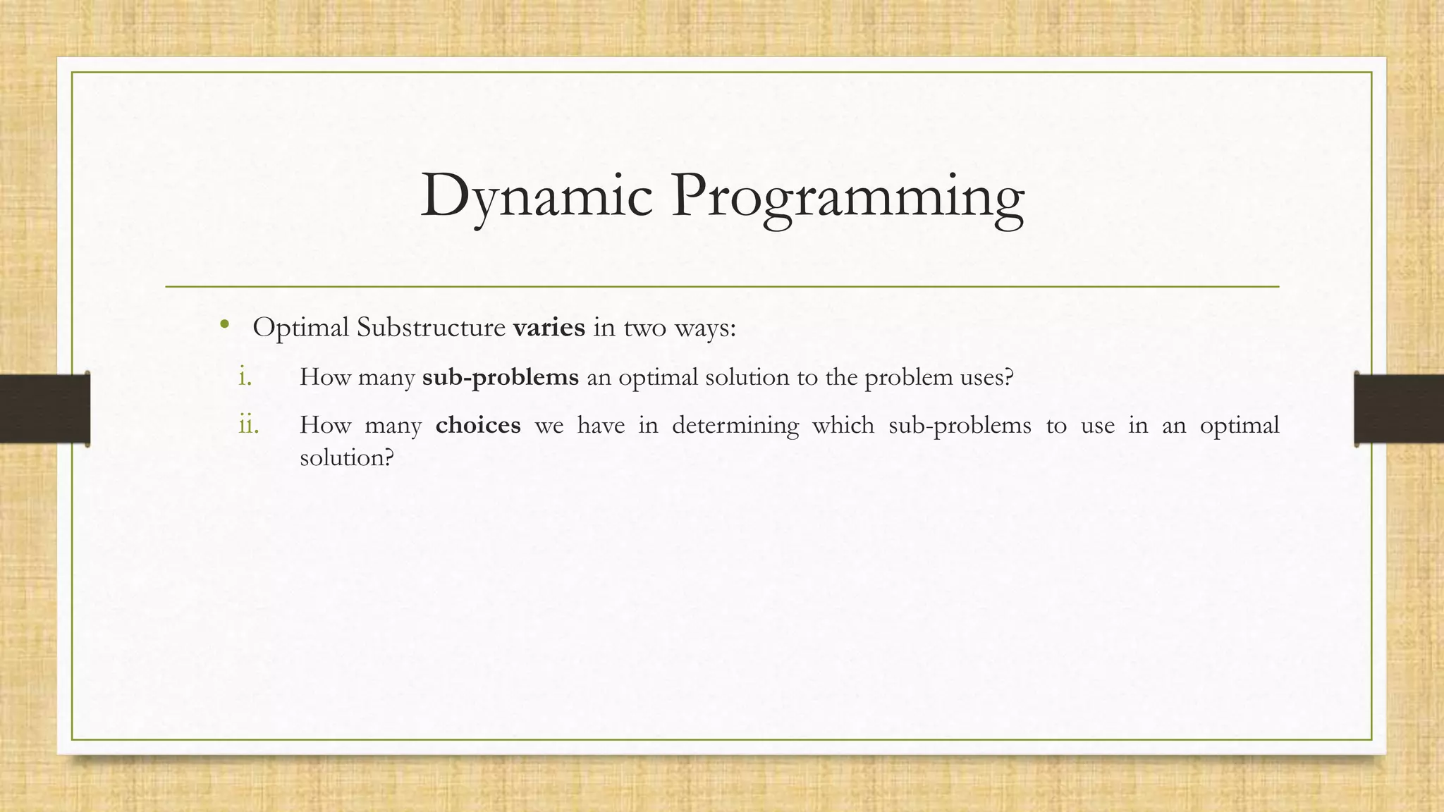 Dynamic Programming
• Optimal Substructure varies in two ways:
i. How many sub-problems an optimal solution to the problem uses?
ii. How many choices we have in determining which sub-problems to use in an optimal
solution?
 