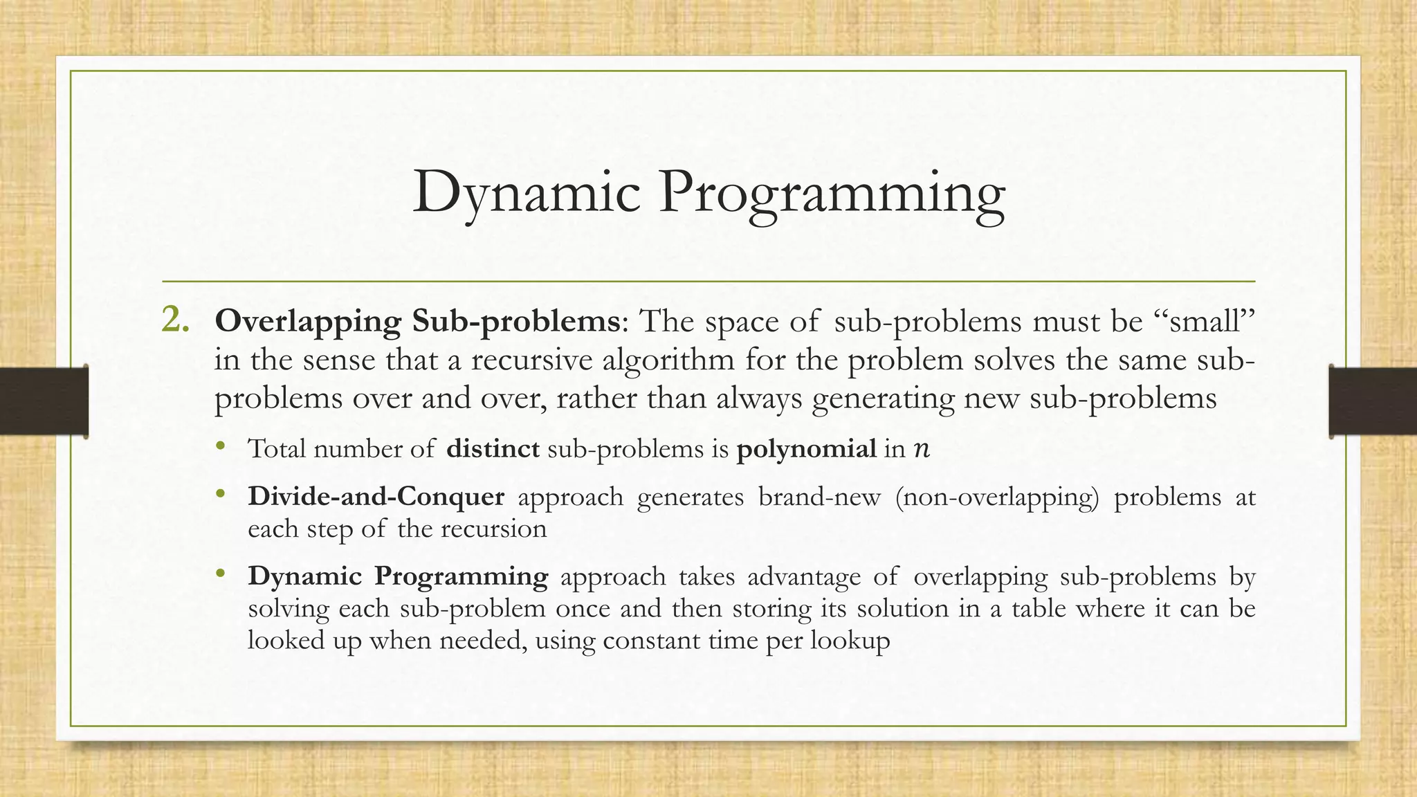 Dynamic Programming
2. Overlapping Sub-problems: The space of sub-problems must be “small”
in the sense that a recursive algorithm for the problem solves the same sub-
problems over and over, rather than always generating new sub-problems
• Total number of distinct sub-problems is polynomial in 𝑛
• Divide-and-Conquer approach generates brand-new (non-overlapping) problems at
each step of the recursion
• Dynamic Programming approach takes advantage of overlapping sub-problems by
solving each sub-problem once and then storing its solution in a table where it can be
looked up when needed, using constant time per lookup
 