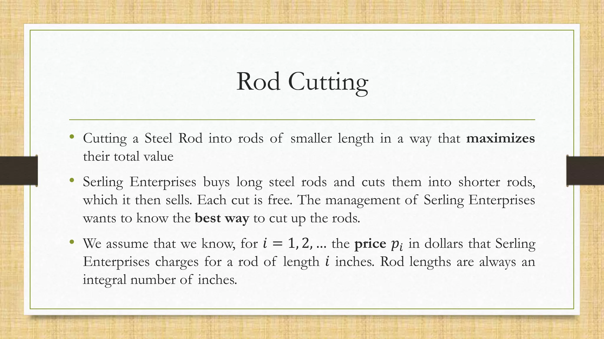 Rod Cutting
• Cutting a Steel Rod into rods of smaller length in a way that maximizes
their total value
• Serling Enterprises buys long steel rods and cuts them into shorter rods,
which it then sells. Each cut is free. The management of Serling Enterprises
wants to know the best way to cut up the rods.
• We assume that we know, for 𝑖 = 1, 2, … the price 𝑝𝑖 in dollars that Serling
Enterprises charges for a rod of length 𝑖 inches. Rod lengths are always an
integral number of inches.
 