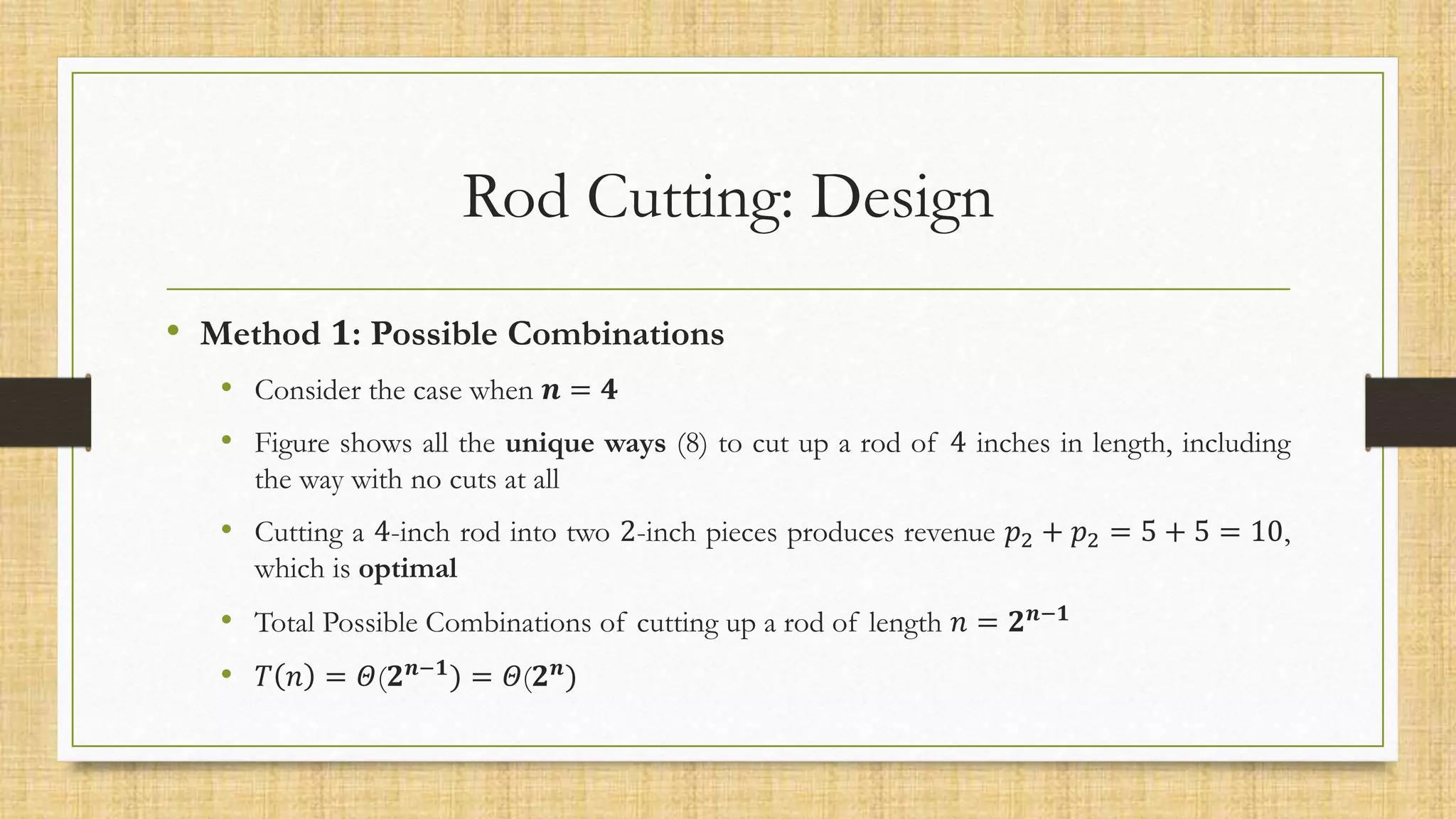 Rod Cutting: Design
• Method 𝟏: Possible Combinations
• Consider the case when 𝒏 = 𝟒
• Figure shows all the unique ways (8) to cut up a rod of 4 inches in length, including
the way with no cuts at all
• Cutting a 4-inch rod into two 2-inch pieces produces revenue 𝑝2 + 𝑝2 = 5 + 5 = 10,
which is optimal
• Total Possible Combinations of cutting up a rod of length 𝑛 = 𝟐𝒏−𝟏
• 𝑇 𝑛 = 𝛩(𝟐𝒏−𝟏) = 𝛩(𝟐𝒏)
 