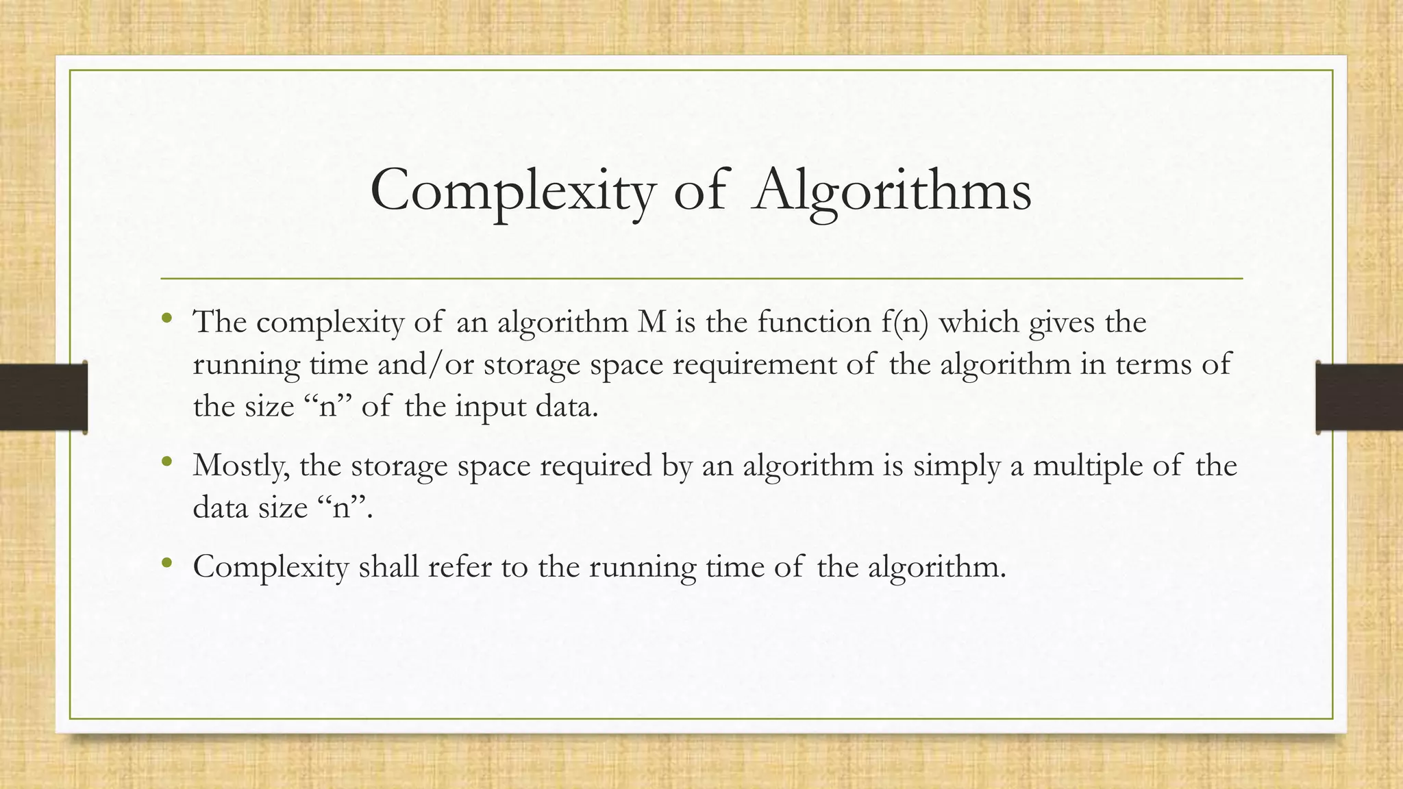 Complexity of Algorithms
• The complexity of an algorithm M is the function f(n) which gives the
running time and/or storage space requirement of the algorithm in terms of
the size “n” of the input data.
• Mostly, the storage space required by an algorithm is simply a multiple of the
data size “n”.
• Complexity shall refer to the running time of the algorithm.
 