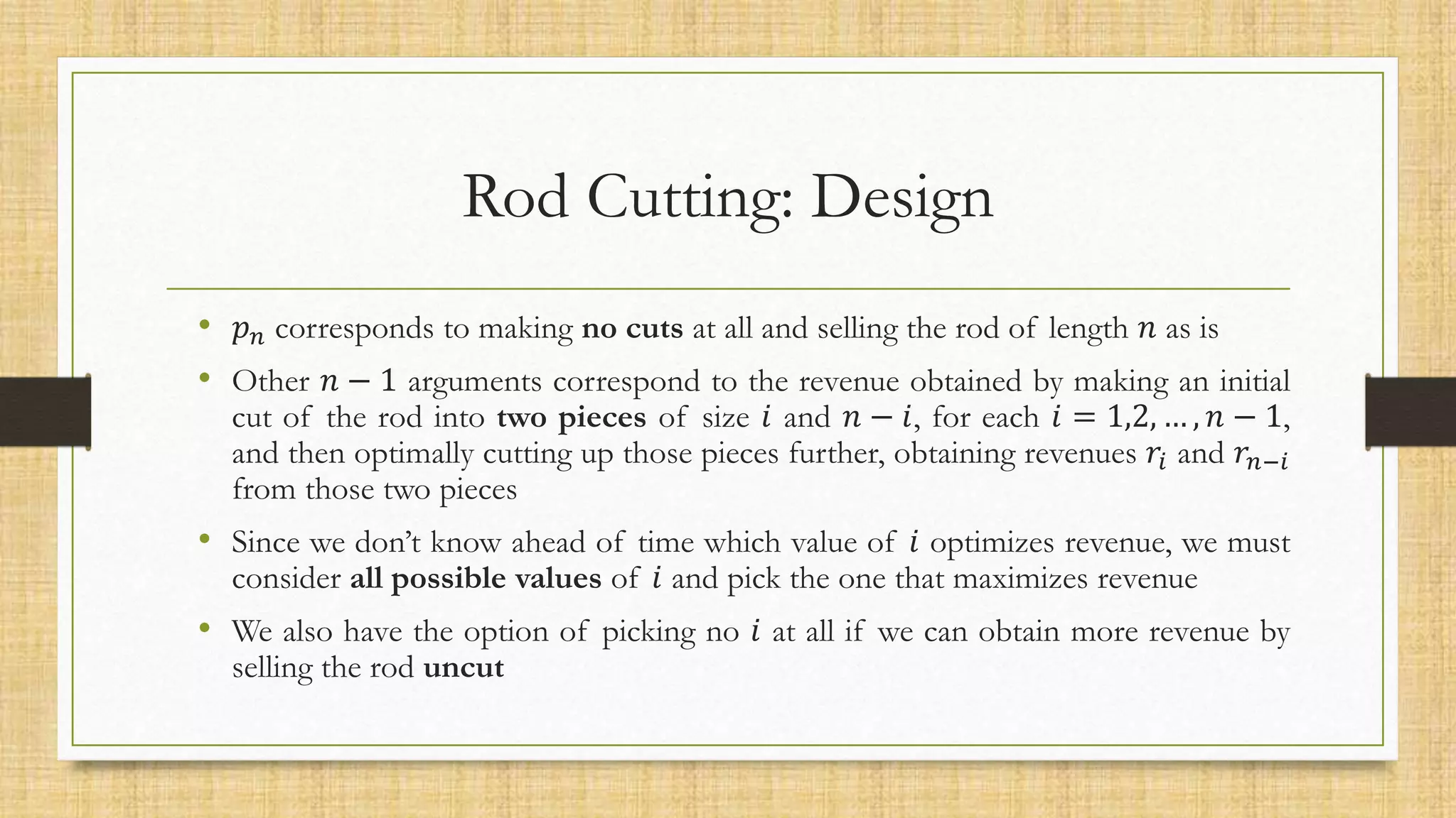 Rod Cutting: Design
• 𝑝𝑛 corresponds to making no cuts at all and selling the rod of length 𝑛 as is
• Other 𝑛 − 1 arguments correspond to the revenue obtained by making an initial
cut of the rod into two pieces of size 𝑖 and 𝑛 − 𝑖, for each 𝑖 = 1,2, … , 𝑛 − 1,
and then optimally cutting up those pieces further, obtaining revenues 𝑟𝑖 and 𝑟𝑛−𝑖
from those two pieces
• Since we don’t know ahead of time which value of 𝑖 optimizes revenue, we must
consider all possible values of 𝑖 and pick the one that maximizes revenue
• We also have the option of picking no 𝑖 at all if we can obtain more revenue by
selling the rod uncut
 