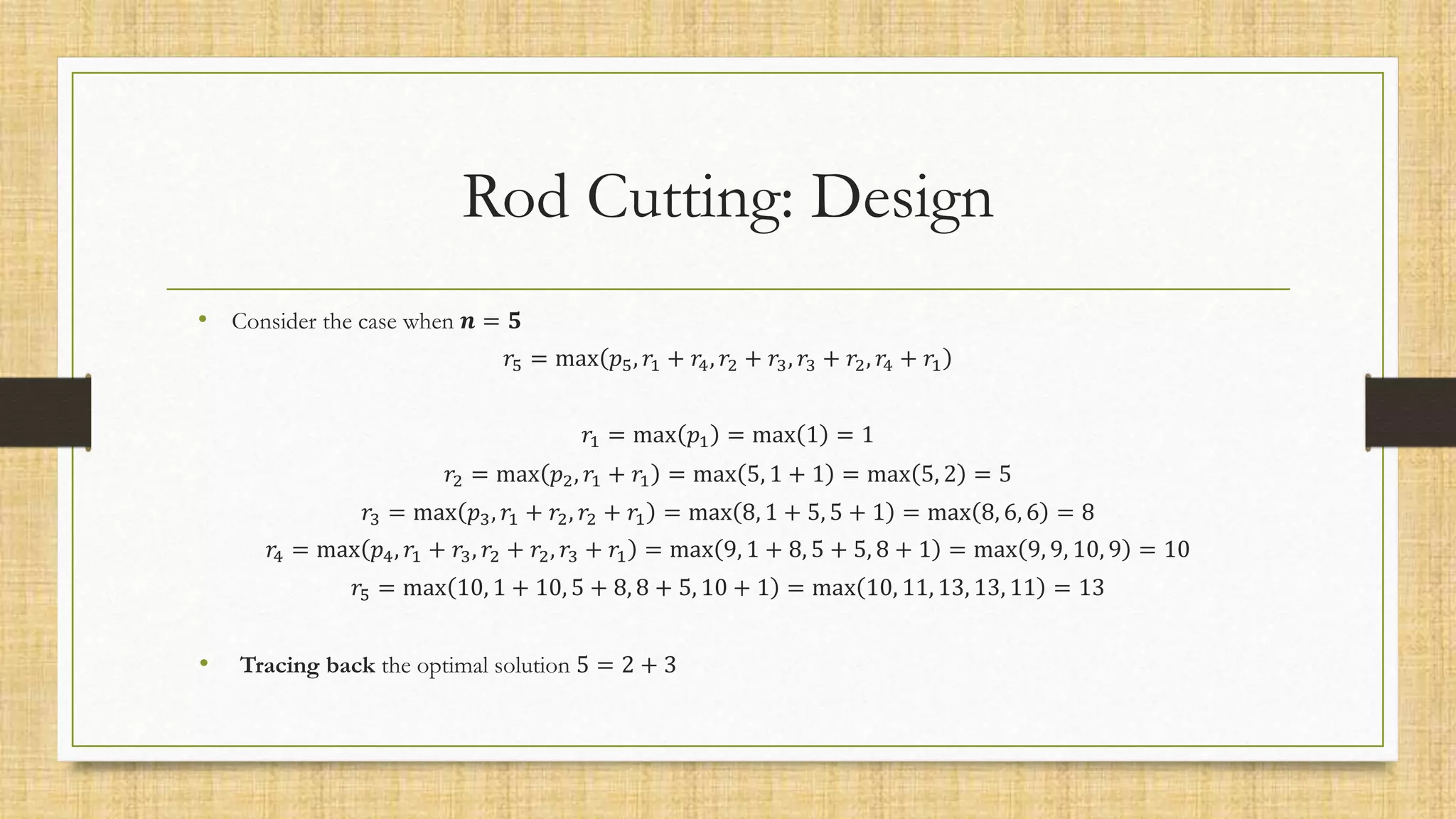 Rod Cutting: Design
• Consider the case when 𝒏 = 𝟓
𝑟5 = max 𝑝5, 𝑟1 + 𝑟4, 𝑟2 + 𝑟3, 𝑟3 + 𝑟2, 𝑟4 + 𝑟1
𝑟1 = max 𝑝1 = max 1 = 1
𝑟2 = max 𝑝2, 𝑟1 + 𝑟1 = max 5, 1 + 1 = max 5, 2 = 5
𝑟3 = max 𝑝3, 𝑟1 + 𝑟2, 𝑟2 + 𝑟1 = max 8, 1 + 5, 5 + 1 = max 8, 6, 6 = 8
𝑟4 = max 𝑝4, 𝑟1 + 𝑟3, 𝑟2 + 𝑟2, 𝑟3 + 𝑟1 = max 9, 1 + 8, 5 + 5, 8 + 1 = max 9, 9, 10, 9 = 10
𝑟5 = max 10, 1 + 10, 5 + 8, 8 + 5, 10 + 1 = max 10, 11, 13, 13, 11 = 13
• Tracing back the optimal solution 5 = 2 + 3
 