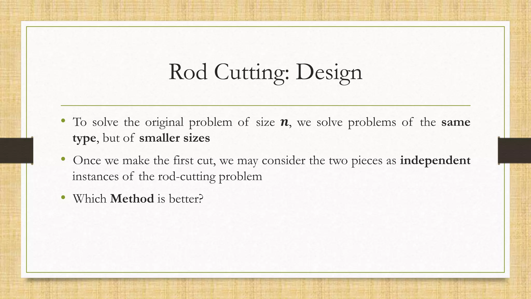 Rod Cutting: Design
• To solve the original problem of size 𝒏, we solve problems of the same
type, but of smaller sizes
• Once we make the first cut, we may consider the two pieces as independent
instances of the rod-cutting problem
• Which Method is better?
 