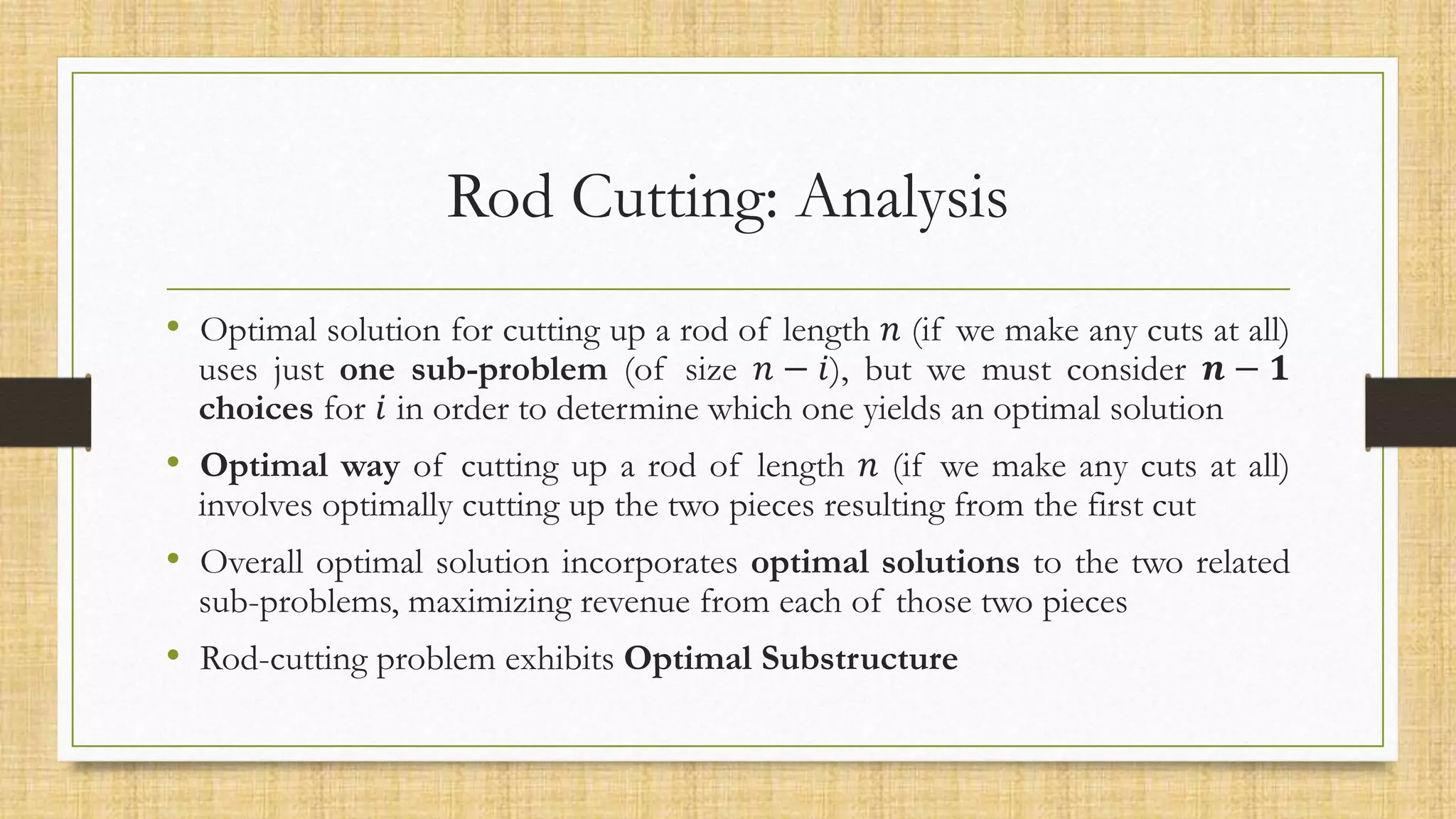 Rod Cutting: Analysis
• Optimal solution for cutting up a rod of length 𝑛 (if we make any cuts at all)
uses just one sub-problem (of size 𝑛 − 𝑖), but we must consider 𝒏 − 𝟏
choices for 𝑖 in order to determine which one yields an optimal solution
• Optimal way of cutting up a rod of length 𝑛 (if we make any cuts at all)
involves optimally cutting up the two pieces resulting from the first cut
• Overall optimal solution incorporates optimal solutions to the two related
sub-problems, maximizing revenue from each of those two pieces
• Rod-cutting problem exhibits Optimal Substructure
 