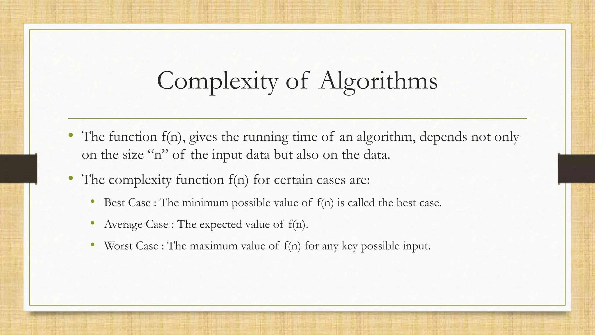 Complexity of Algorithms
• The function f(n), gives the running time of an algorithm, depends not only
on the size “n” of the input data but also on the data.
• The complexity function f(n) for certain cases are:
• Best Case : The minimum possible value of f(n) is called the best case.
• Average Case : The expected value of f(n).
• Worst Case : The maximum value of f(n) for any key possible input.
 