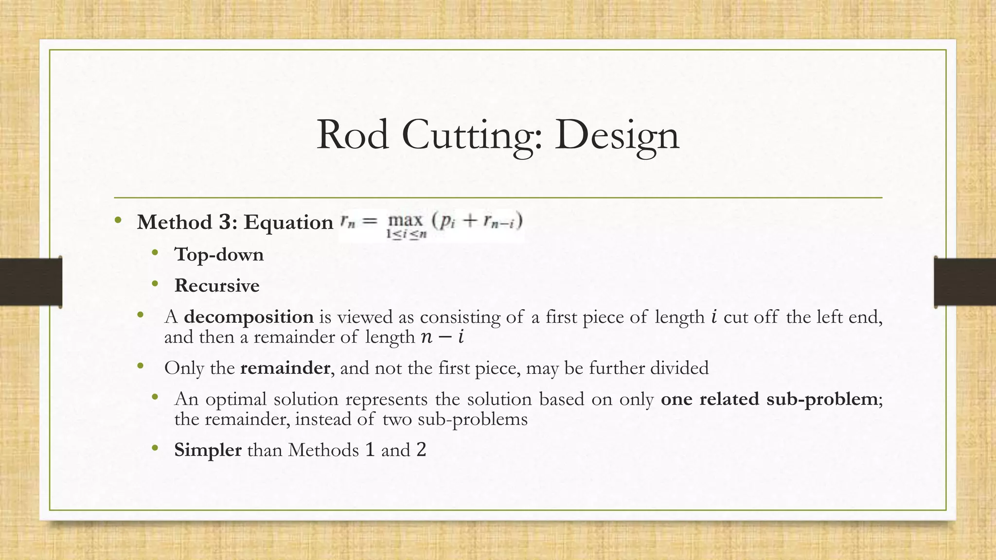 Rod Cutting: Design
• Method 𝟑: Equation 2
• Top-down
• Recursive
• A decomposition is viewed as consisting of a first piece of length 𝑖 cut off the left end,
and then a remainder of length 𝑛 − 𝑖
• Only the remainder, and not the first piece, may be further divided
• An optimal solution represents the solution based on only one related sub-problem;
the remainder, instead of two sub-problems
• Simpler than Methods 1 and 2
 