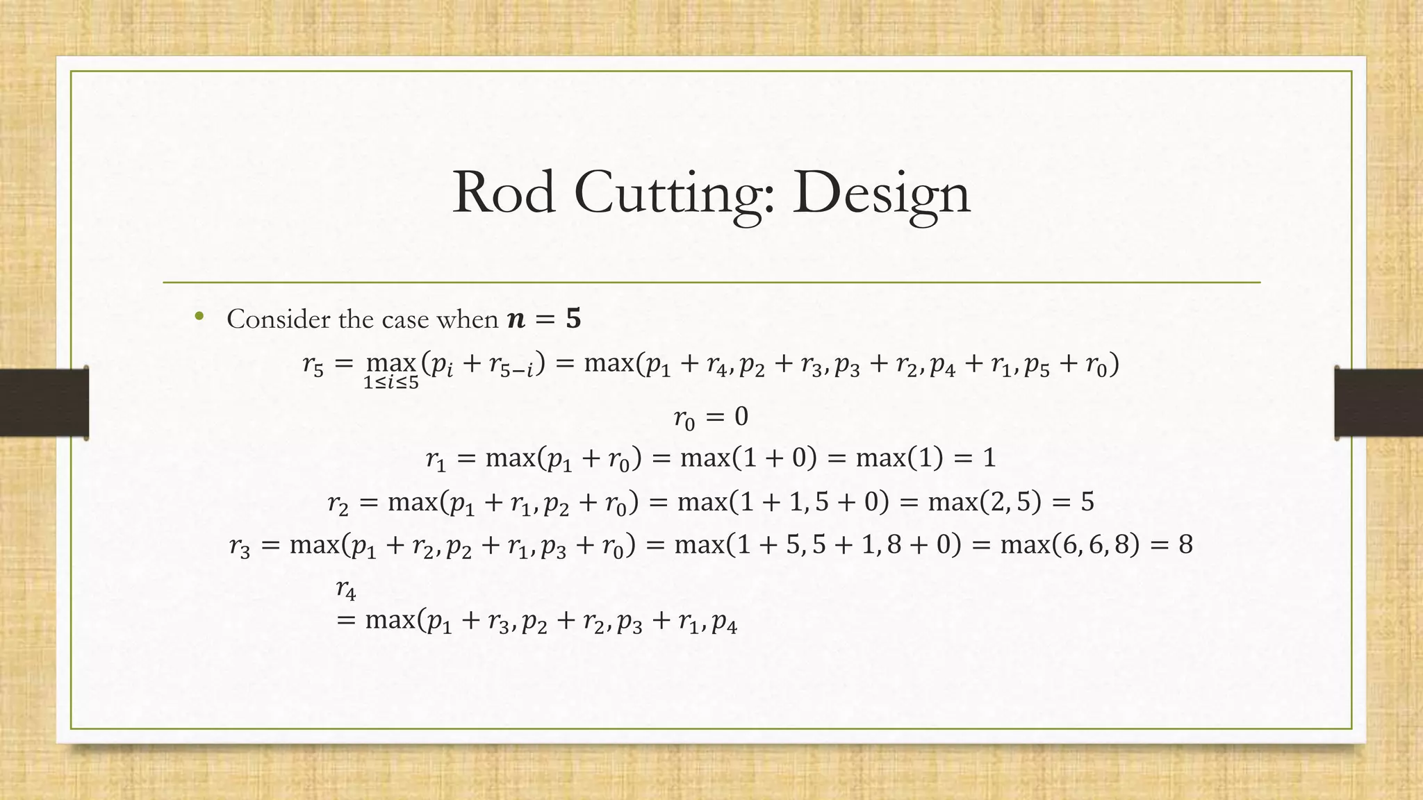 Rod Cutting: Design
• Consider the case when 𝒏 = 𝟓
𝑟5 = max
1≤𝑖≤5
𝑝𝑖 + 𝑟5−𝑖 = max(𝑝1 + 𝑟4, 𝑝2 + 𝑟3, 𝑝3 + 𝑟2, 𝑝4 + 𝑟1, 𝑝5 + 𝑟0)
𝑟0 = 0
𝑟1 = max 𝑝1 + 𝑟0 = max 1 + 0 = max 1 = 1
𝑟2 = max 𝑝1 + 𝑟1, 𝑝2 + 𝑟0 = max 1 + 1, 5 + 0 = max 2, 5 = 5
𝑟3 = max 𝑝1 + 𝑟2, 𝑝2 + 𝑟1, 𝑝3 + 𝑟0 = max 1 + 5, 5 + 1, 8 + 0 = max 6, 6, 8 = 8
𝑟4
= max(𝑝1 + 𝑟3, 𝑝2 + 𝑟2, 𝑝3 + 𝑟1, 𝑝4
 