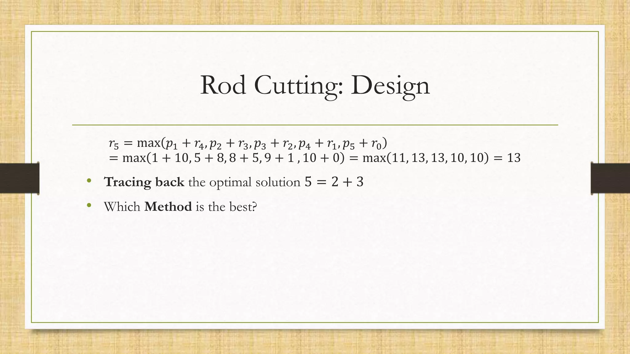 Rod Cutting: Design
𝑟5 = max 𝑝1 + 𝑟4, 𝑝2 + 𝑟3, 𝑝3 + 𝑟2, 𝑝4 + 𝑟1, 𝑝5 + 𝑟0
= max 1 + 10, 5 + 8, 8 + 5, 9 + 1 , 10 + 0 = max 11, 13, 13, 10, 10 = 13
• Tracing back the optimal solution 5 = 2 + 3
• Which Method is the best?
 