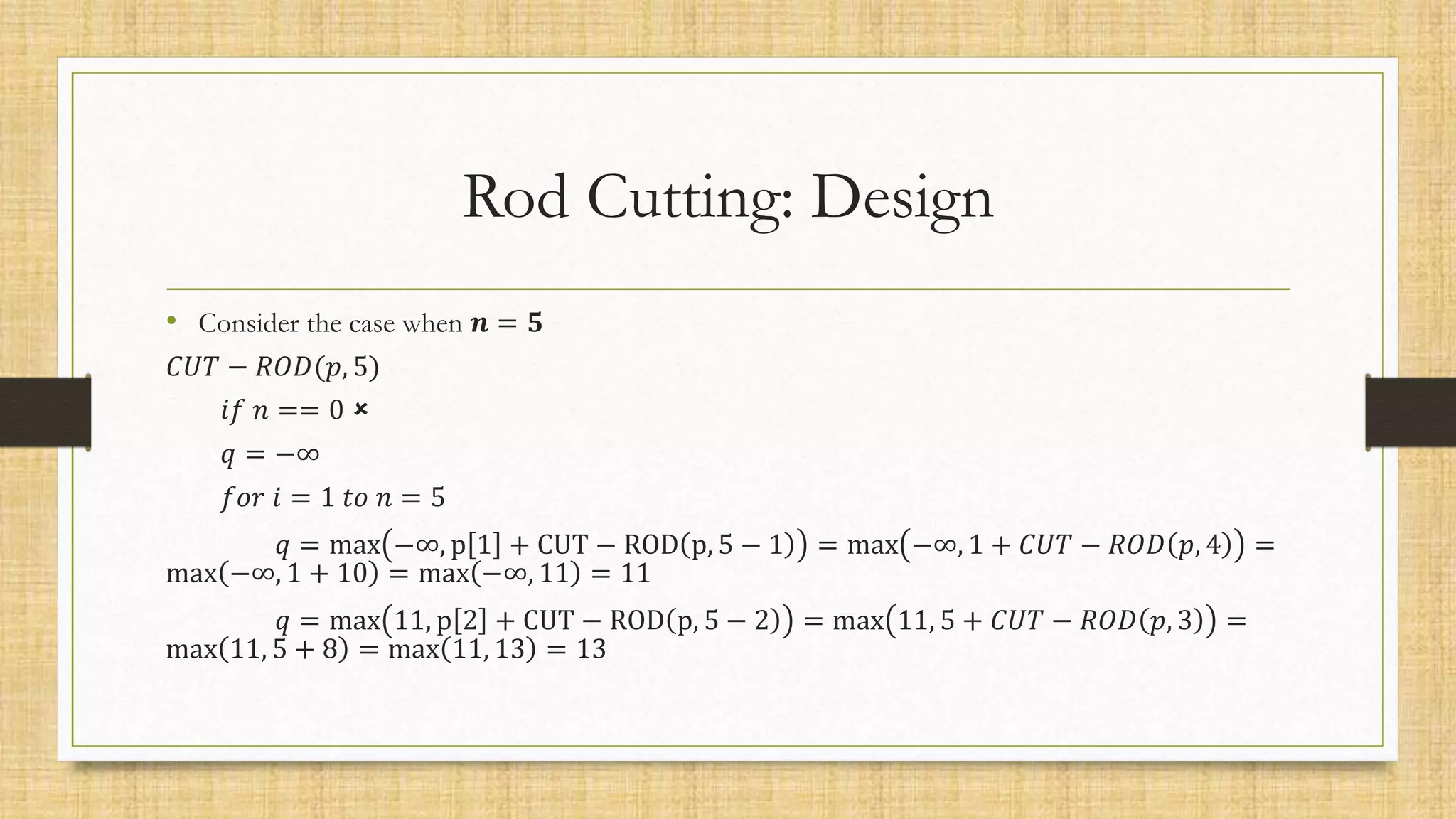 Rod Cutting: Design
• Consider the case when 𝒏 = 𝟓
𝐶𝑈𝑇 − 𝑅𝑂𝐷(𝑝, 5)
𝑖𝑓 𝑛 == 0 
𝑞 = −∞
𝑓𝑜𝑟 𝑖 = 1 𝑡𝑜 𝑛 = 5
𝑞 = max −∞, p 1 + CUT − ROD p, 5 − 1 = max −∞, 1 + 𝐶𝑈𝑇 − 𝑅𝑂𝐷 𝑝, 4 =
max −∞, 1 + 10 = max −∞, 11 = 11
𝑞 = max 11, p 2 + CUT − ROD p, 5 − 2 = max 11, 5 + 𝐶𝑈𝑇 − 𝑅𝑂𝐷 𝑝, 3 =
max 11, 5 + 8 = max 11, 13 = 13
 