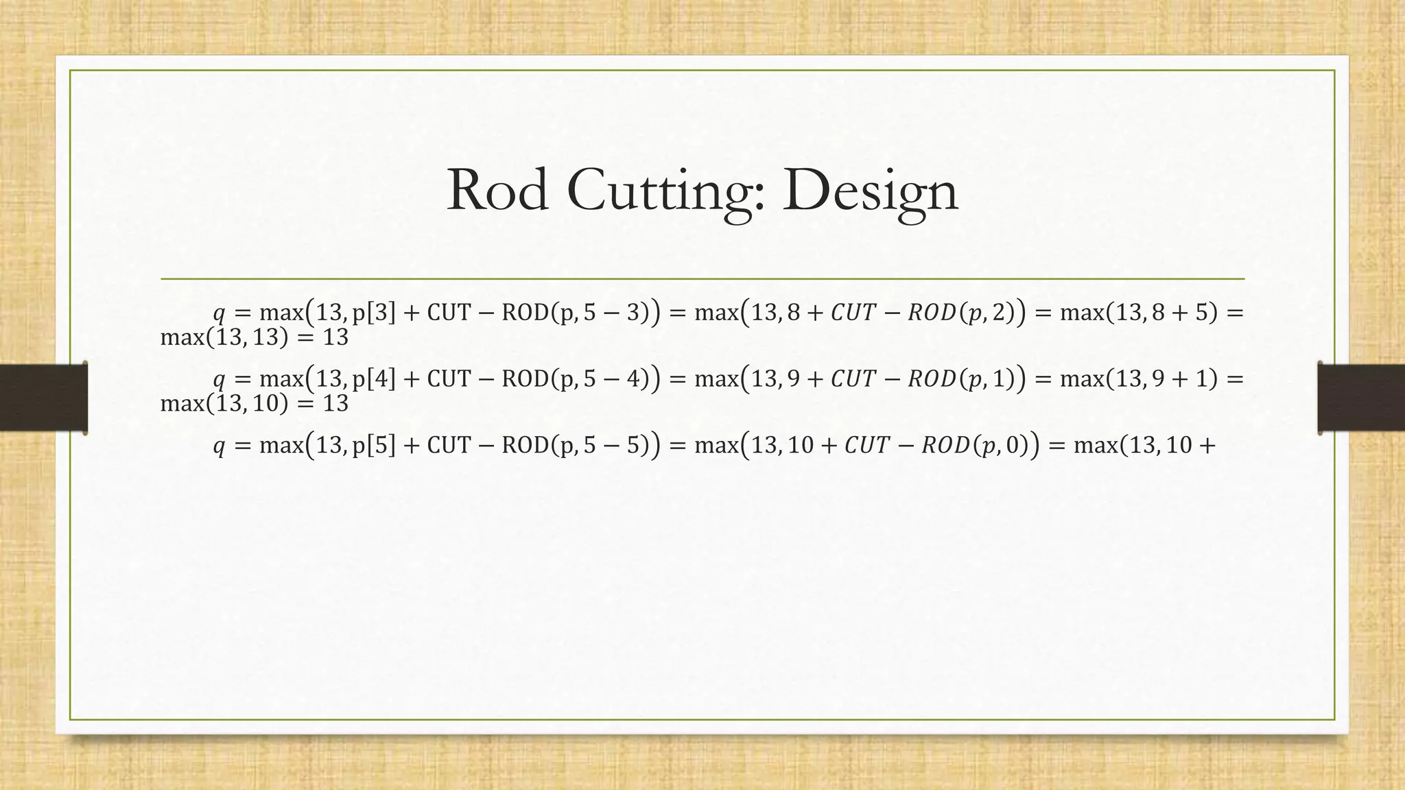 Rod Cutting: Design
𝑞 = max 13, p 3 + CUT − ROD p, 5 − 3 = max 13, 8 + 𝐶𝑈𝑇 − 𝑅𝑂𝐷 𝑝, 2 = max 13, 8 + 5 =
max 13, 13 = 13
𝑞 = max 13, p 4 + CUT − ROD p, 5 − 4 = max 13, 9 + 𝐶𝑈𝑇 − 𝑅𝑂𝐷 𝑝, 1 = max 13, 9 + 1 =
max 13, 10 = 13
𝑞 = max 13, p 5 + CUT − ROD p, 5 − 5 = max 13, 10 + 𝐶𝑈𝑇 − 𝑅𝑂𝐷 𝑝, 0 = max(13, 10 +
 
