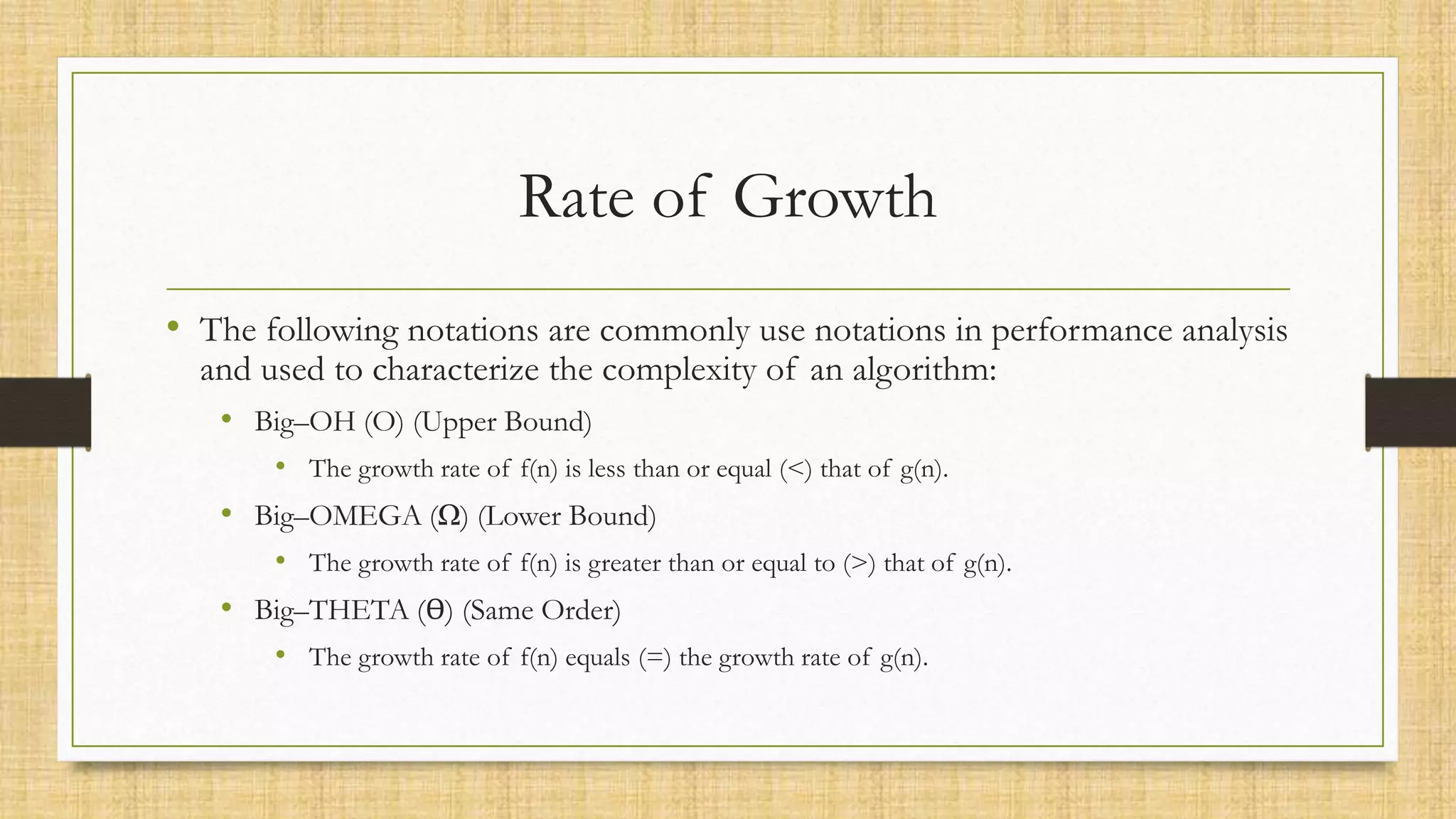 Rate of Growth
• The following notations are commonly use notations in performance analysis
and used to characterize the complexity of an algorithm:
• Big–OH (O) (Upper Bound)
• The growth rate of f(n) is less than or equal (<) that of g(n).
• Big–OMEGA (Ω) (Lower Bound)
• The growth rate of f(n) is greater than or equal to (>) that of g(n).
• Big–THETA (ϴ) (Same Order)
• The growth rate of f(n) equals (=) the growth rate of g(n).
 