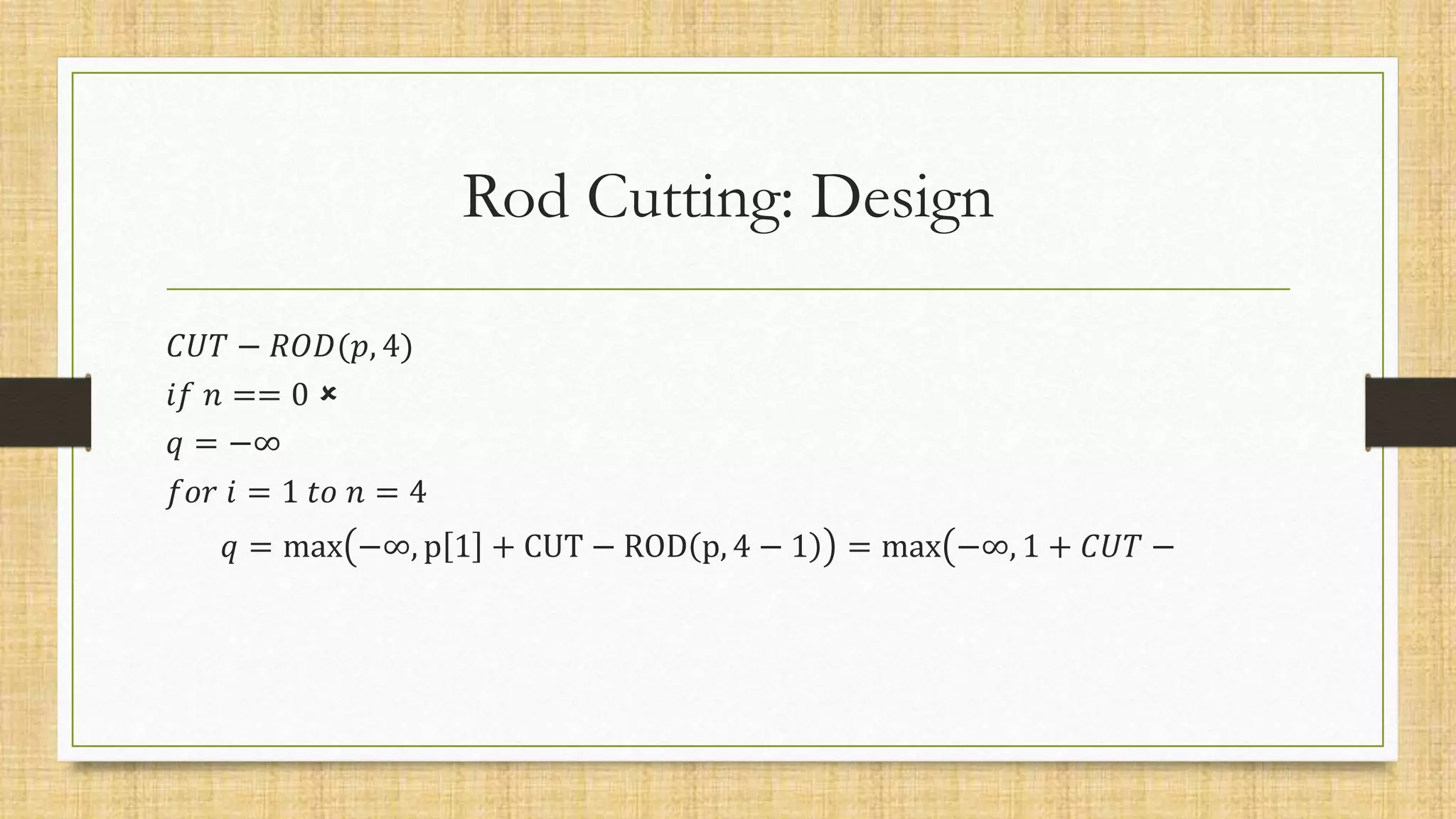 Rod Cutting: Design
𝐶𝑈𝑇 − 𝑅𝑂𝐷(𝑝, 4)
𝑖𝑓 𝑛 == 0 
𝑞 = −∞
𝑓𝑜𝑟 𝑖 = 1 𝑡𝑜 𝑛 = 4
𝑞 = max −∞, p 1 + CUT − ROD p, 4 − 1 = max −∞, 1 + 𝐶𝑈𝑇 −
 