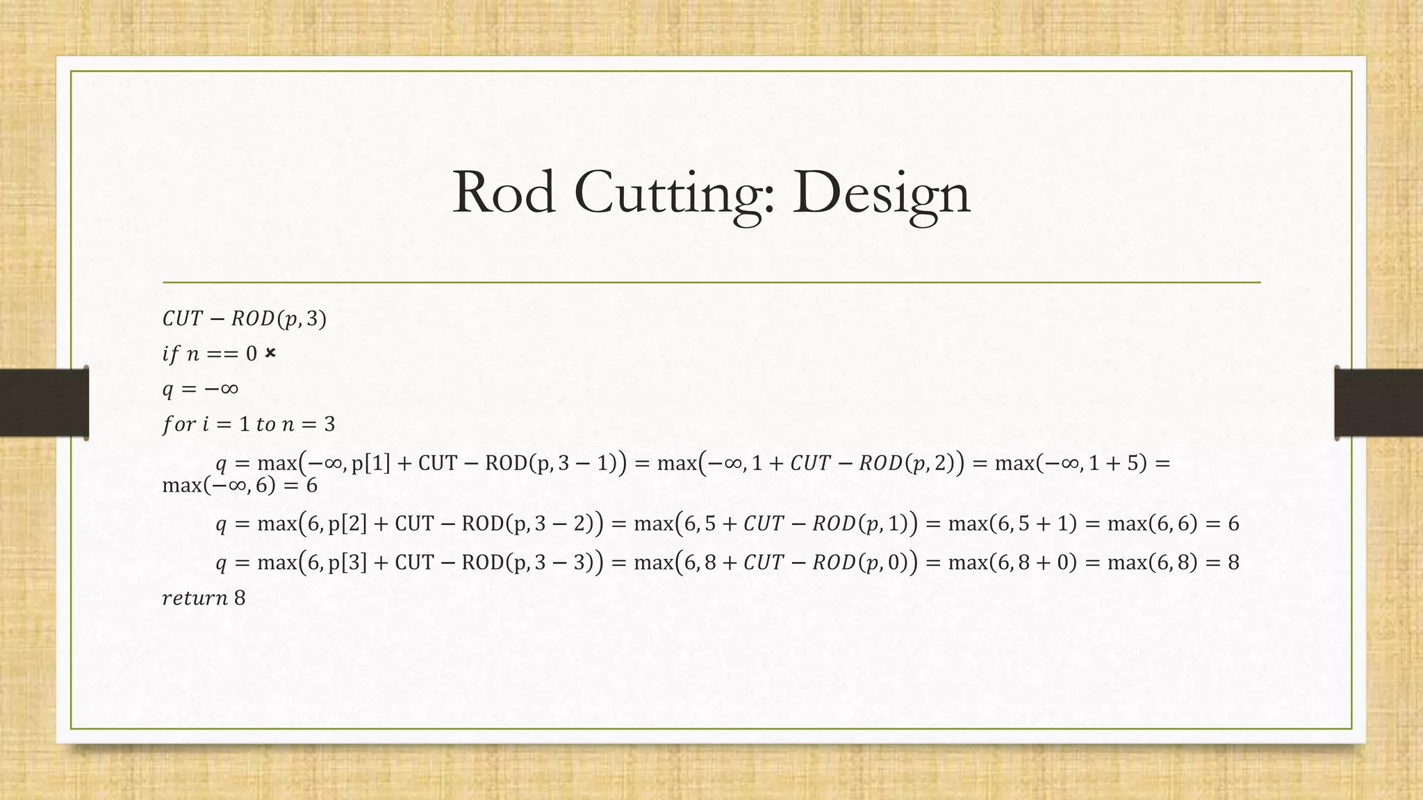 Rod Cutting: Design
𝐶𝑈𝑇 − 𝑅𝑂𝐷(𝑝, 3)
𝑖𝑓 𝑛 == 0 
𝑞 = −∞
𝑓𝑜𝑟 𝑖 = 1 𝑡𝑜 𝑛 = 3
𝑞 = max −∞, p 1 + CUT − ROD p, 3 − 1 = max −∞, 1 + 𝐶𝑈𝑇 − 𝑅𝑂𝐷 𝑝, 2 = max −∞, 1 + 5 =
max −∞, 6 = 6
𝑞 = max 6, p 2 + CUT − ROD p, 3 − 2 = max 6, 5 + 𝐶𝑈𝑇 − 𝑅𝑂𝐷 𝑝, 1 = max 6, 5 + 1 = max 6, 6 = 6
𝑞 = max 6, p 3 + CUT − ROD p, 3 − 3 = max 6, 8 + 𝐶𝑈𝑇 − 𝑅𝑂𝐷 𝑝, 0 = max 6, 8 + 0 = max 6, 8 = 8
𝑟𝑒𝑡𝑢𝑟𝑛 8
 