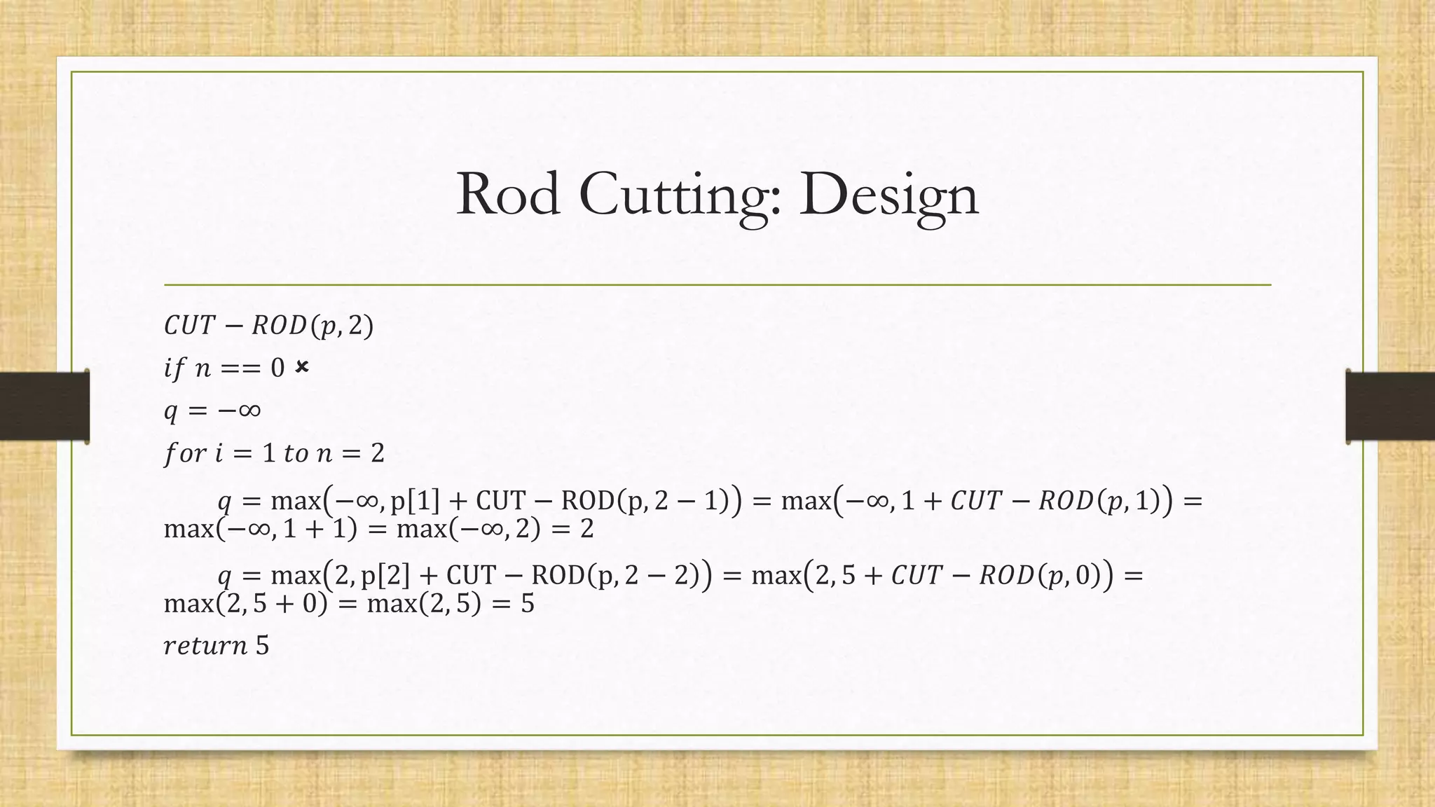 Rod Cutting: Design
𝐶𝑈𝑇 − 𝑅𝑂𝐷(𝑝, 2)
𝑖𝑓 𝑛 == 0 
𝑞 = −∞
𝑓𝑜𝑟 𝑖 = 1 𝑡𝑜 𝑛 = 2
𝑞 = max −∞, p 1 + CUT − ROD p, 2 − 1 = max −∞, 1 + 𝐶𝑈𝑇 − 𝑅𝑂𝐷 𝑝, 1 =
max −∞, 1 + 1 = max −∞, 2 = 2
𝑞 = max 2, p 2 + CUT − ROD p, 2 − 2 = max 2, 5 + 𝐶𝑈𝑇 − 𝑅𝑂𝐷 𝑝, 0 =
max 2, 5 + 0 = max 2, 5 = 5
𝑟𝑒𝑡𝑢𝑟𝑛 5
 