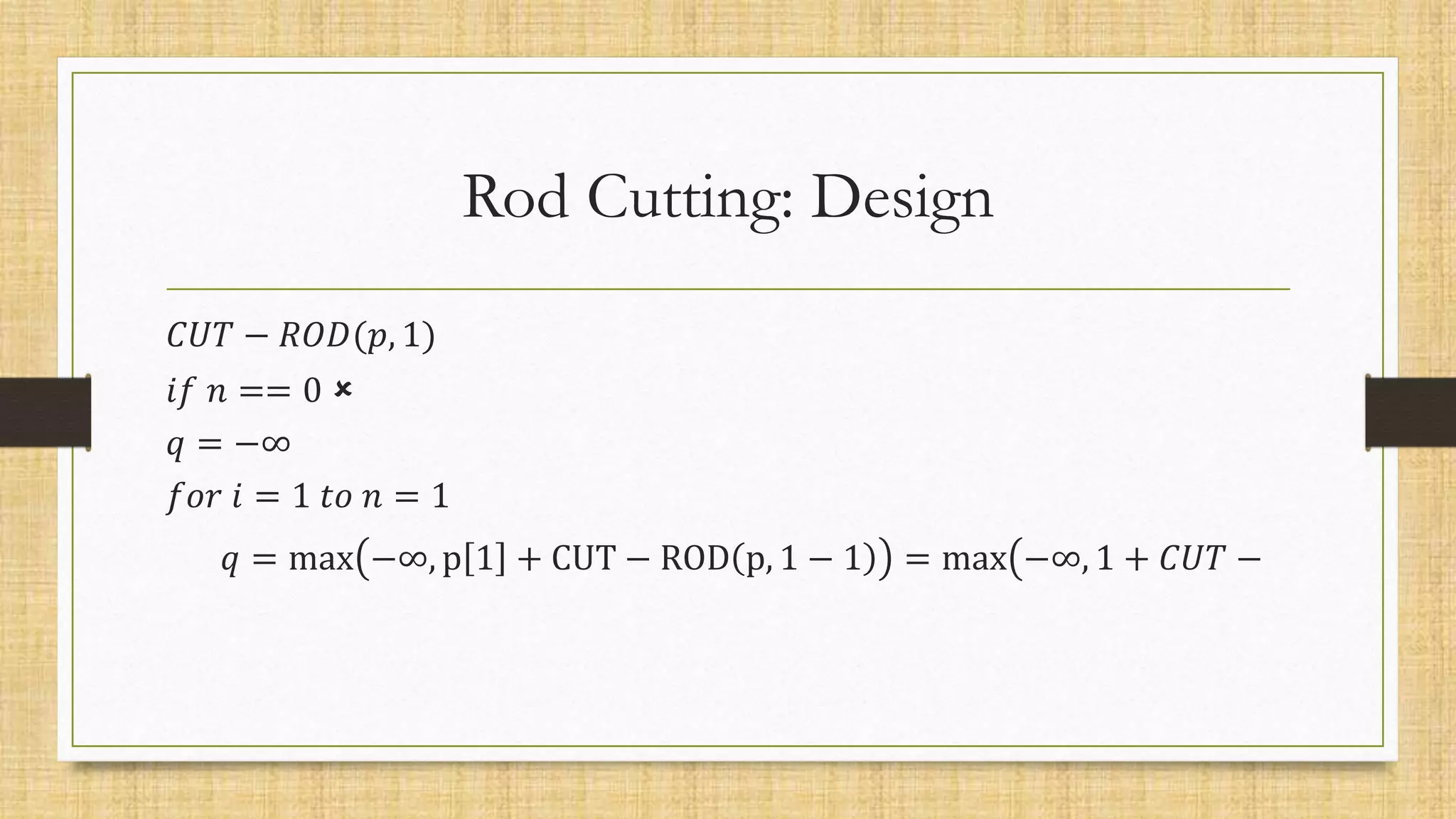 Rod Cutting: Design
𝐶𝑈𝑇 − 𝑅𝑂𝐷(𝑝, 1)
𝑖𝑓 𝑛 == 0 
𝑞 = −∞
𝑓𝑜𝑟 𝑖 = 1 𝑡𝑜 𝑛 = 1
𝑞 = max −∞, p 1 + CUT − ROD p, 1 − 1 = max −∞, 1 + 𝐶𝑈𝑇 −
 
