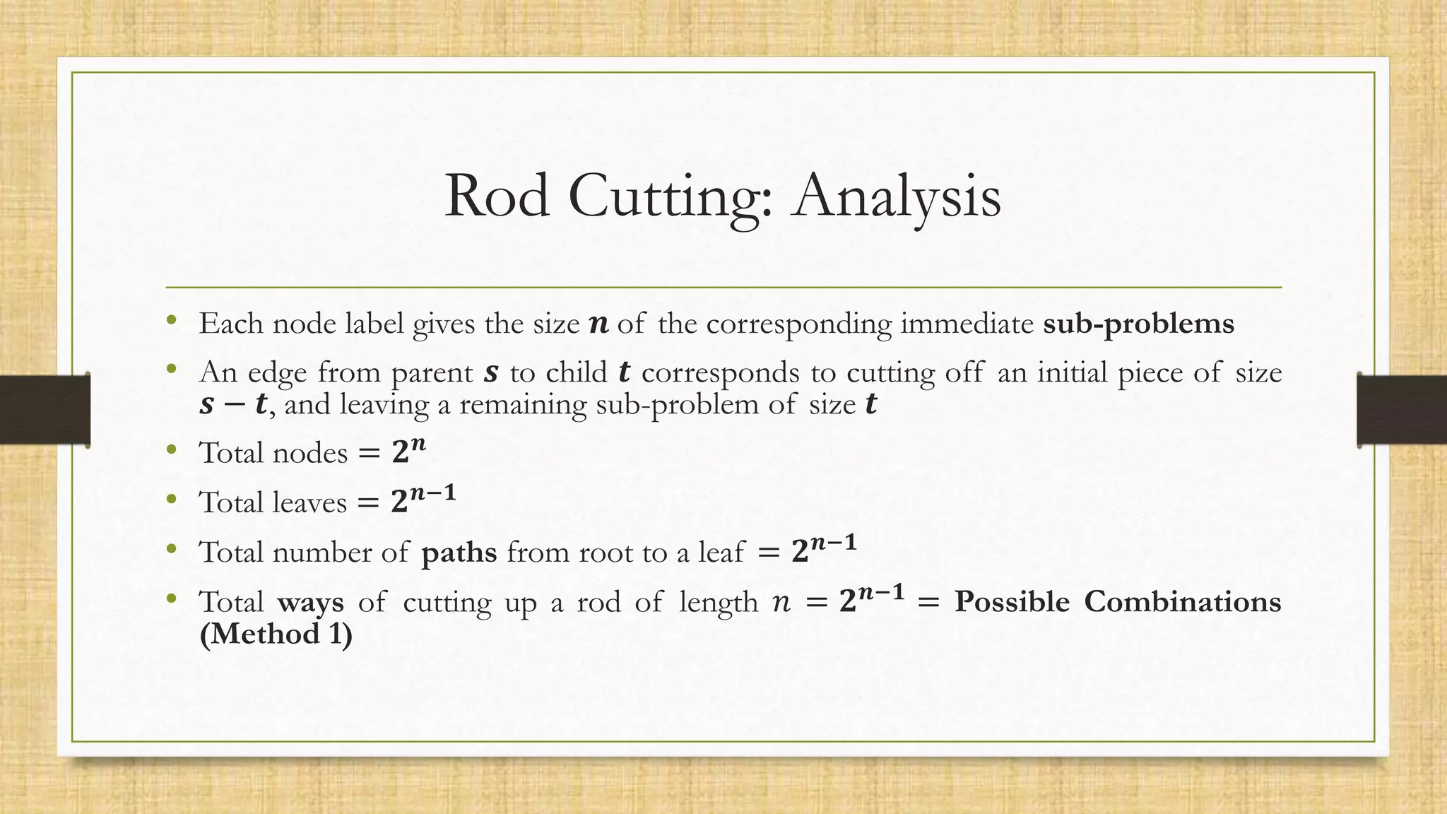 Rod Cutting: Analysis
• Each node label gives the size 𝒏 of the corresponding immediate sub-problems
• An edge from parent 𝒔 to child 𝒕 corresponds to cutting off an initial piece of size
𝒔 − 𝒕, and leaving a remaining sub-problem of size 𝒕
• Total nodes = 𝟐𝒏
• Total leaves = 𝟐𝒏−𝟏
• Total number of paths from root to a leaf = 𝟐𝒏−𝟏
• Total ways of cutting up a rod of length 𝑛 = 𝟐𝒏−𝟏 = Possible Combinations
(Method 1)
 