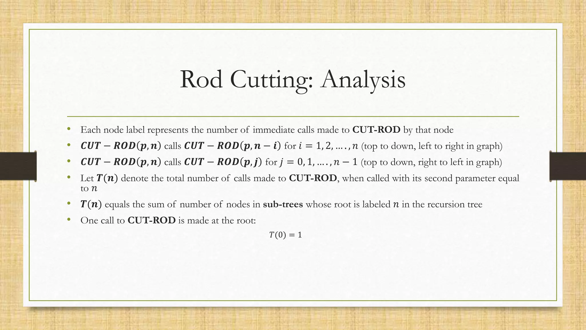 Rod Cutting: Analysis
• Each node label represents the number of immediate calls made to CUT-ROD by that node
• 𝑪𝑼𝑻 − 𝑹𝑶𝑫 𝒑, 𝒏 calls 𝑪𝑼𝑻 − 𝑹𝑶𝑫 𝒑, 𝒏 − 𝒊 for 𝑖 = 1, 2, … . , 𝑛 (top to down, left to right in graph)
• 𝑪𝑼𝑻 − 𝑹𝑶𝑫 𝒑, 𝒏 calls 𝑪𝑼𝑻 − 𝑹𝑶𝑫 𝒑, 𝒋 for 𝑗 = 0, 1, … . , 𝑛 − 1 (top to down, right to left in graph)
• Let 𝑻(𝒏) denote the total number of calls made to CUT-ROD, when called with its second parameter equal
to 𝑛
• 𝑻(𝒏) equals the sum of number of nodes in sub-trees whose root is labeled 𝑛 in the recursion tree
• One call to CUT-ROD is made at the root:
𝑇(0) = 1
 