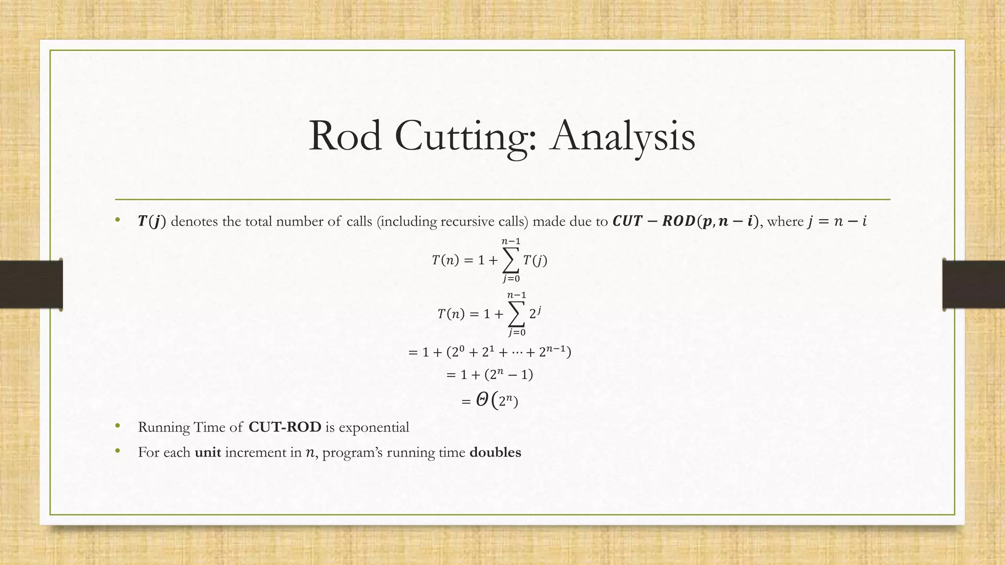 Rod Cutting: Analysis
• 𝑻(𝒋) denotes the total number of calls (including recursive calls) made due to 𝑪𝑼𝑻 − 𝑹𝑶𝑫(𝒑, 𝒏 − 𝒊), where 𝑗 = 𝑛 − 𝑖
𝑇 𝑛 = 1 +
𝑗=0
𝑛−1
𝑇(𝑗)
𝑇 𝑛 = 1 +
𝑗=0
𝑛−1
2𝑗
= 1 + 20
+ 21
+ ⋯ + 2𝑛−1
= 1 + 2𝑛
− 1
= 𝛩(2𝑛
)
• Running Time of CUT-ROD is exponential
• For each unit increment in 𝑛, program’s running time doubles
 