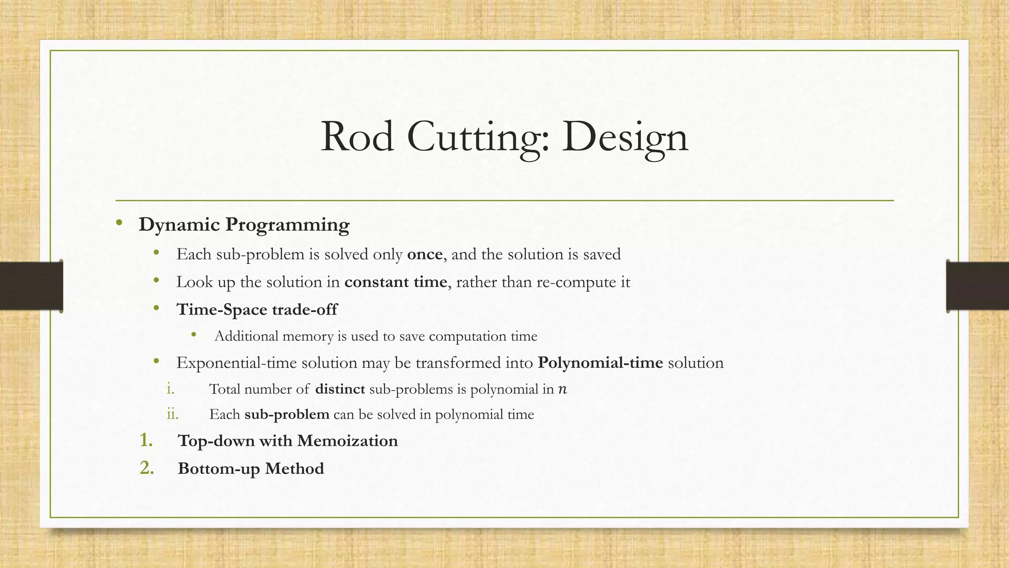 Rod Cutting: Design
• Dynamic Programming
• Each sub-problem is solved only once, and the solution is saved
• Look up the solution in constant time, rather than re-compute it
• Time-Space trade-off
• Additional memory is used to save computation time
• Exponential-time solution may be transformed into Polynomial-time solution
i. Total number of distinct sub-problems is polynomial in 𝑛
ii. Each sub-problem can be solved in polynomial time
1. Top-down with Memoization
2. Bottom-up Method
 