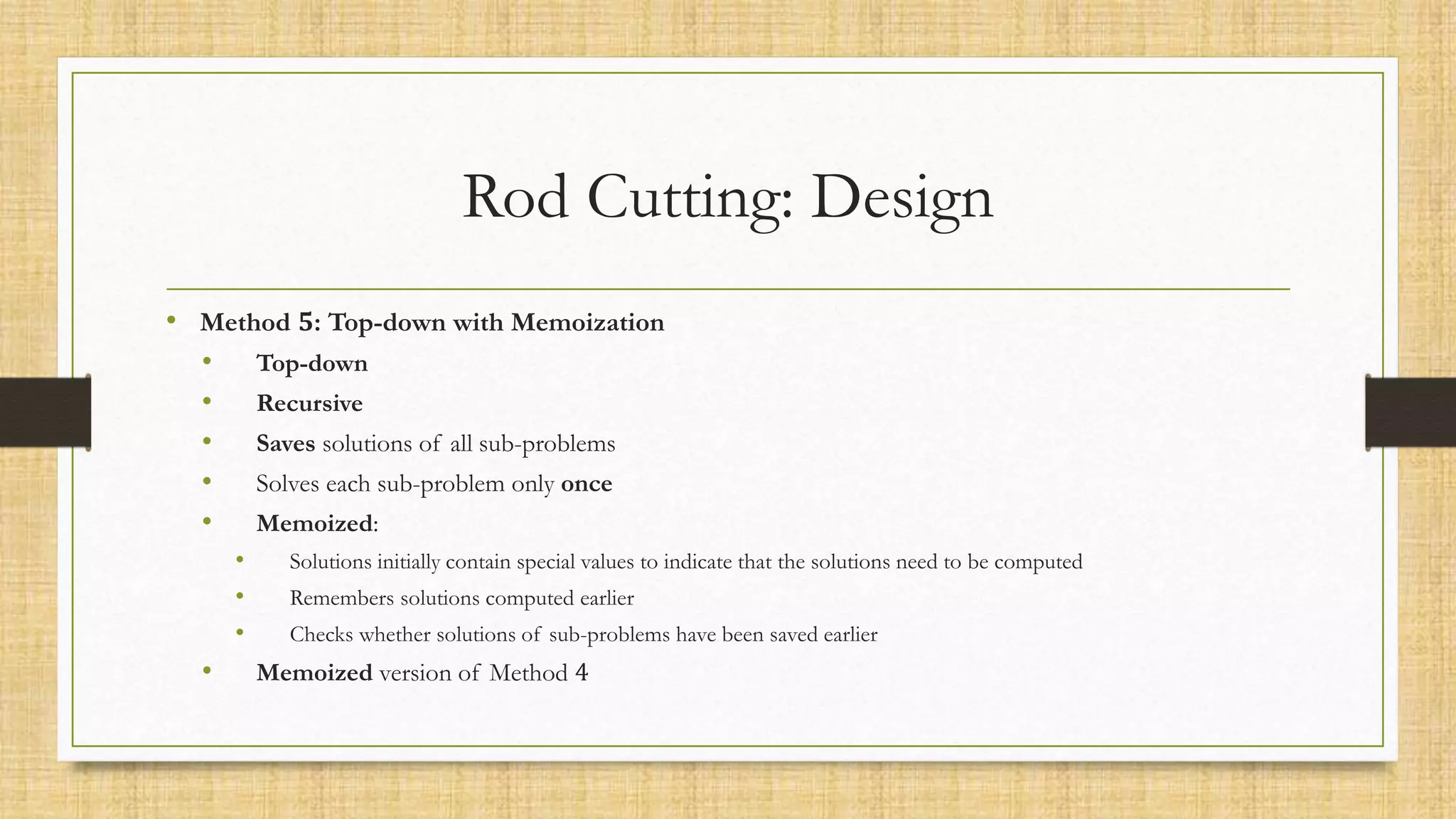 Rod Cutting: Design
• Method 𝟓: Top-down with Memoization
• Top-down
• Recursive
• Saves solutions of all sub-problems
• Solves each sub-problem only once
• Memoized:
• Solutions initially contain special values to indicate that the solutions need to be computed
• Remembers solutions computed earlier
• Checks whether solutions of sub-problems have been saved earlier
• Memoized version of Method 4
 
