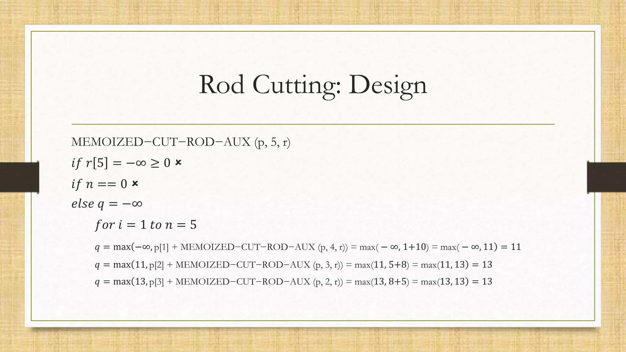 Rod Cutting: Design
MEMOIZED−CUT−ROD−AUX (p, 5, r)
𝑖𝑓 𝑟 5 = −∞ ≥ 0 
𝑖𝑓 𝑛 == 0 
𝑒𝑙𝑠𝑒 𝑞 = −∞
𝑓𝑜𝑟 𝑖 = 1 𝑡𝑜 𝑛 = 5
𝑞 = max −∞, p[1] + MEMOIZED−CUT−ROD−AUX (p, 4, r)) = max( − ∞, 1+10) = max( − ∞, 11 = 11
𝑞 = max 11, p[2] + MEMOIZED−CUT−ROD−AUX (p, 3, r)) = max(11, 5+8) = max(11, 13 = 13
𝑞 = max 13, p[3] + MEMOIZED−CUT−ROD−AUX (p, 2, r)) = max(13, 8+5) = max(13, 13 = 13
 