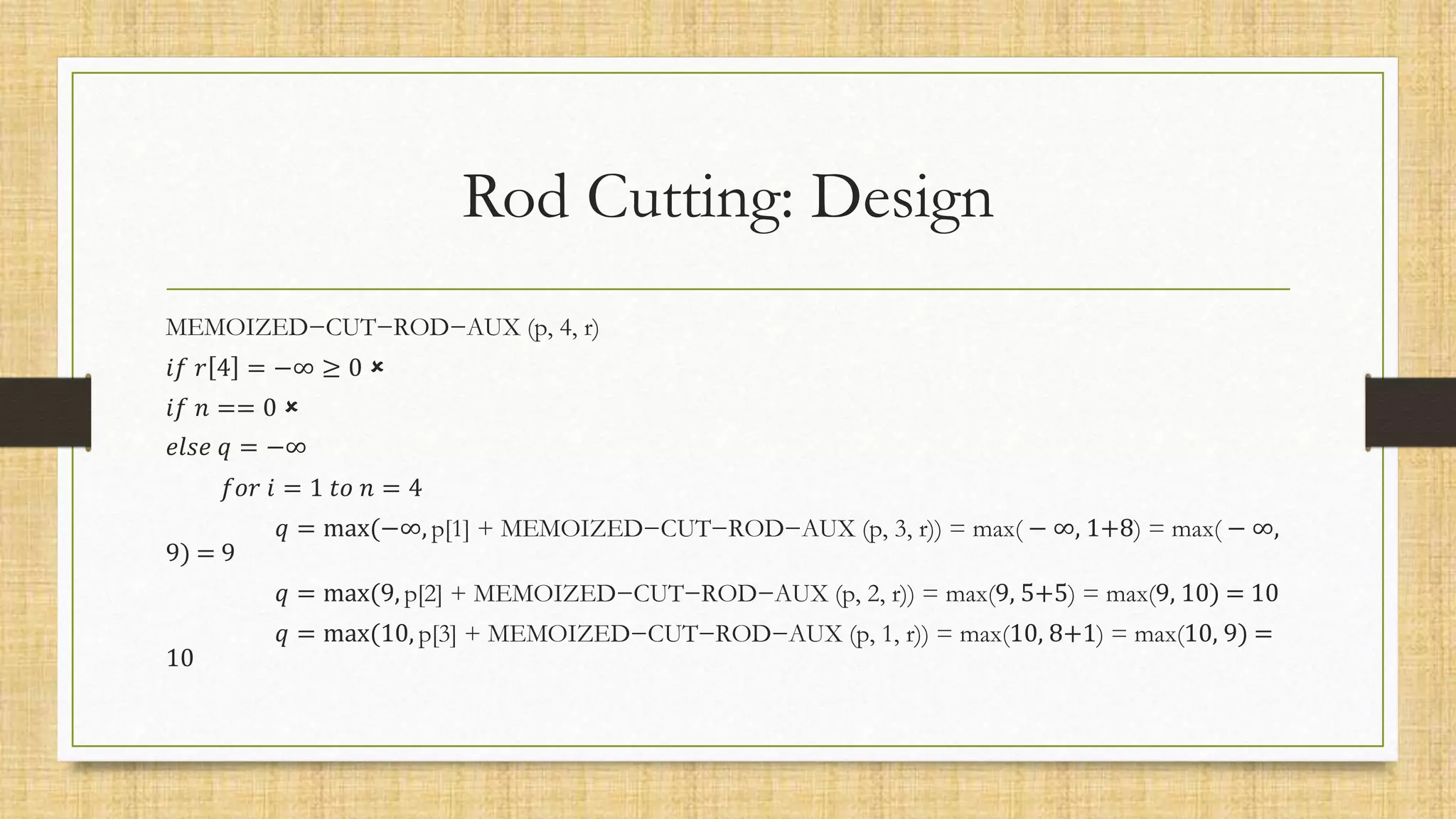 Rod Cutting: Design
MEMOIZED−CUT−ROD−AUX (p, 4, r)
𝑖𝑓 𝑟 4 = −∞ ≥ 0 
𝑖𝑓 𝑛 == 0 
𝑒𝑙𝑠𝑒 𝑞 = −∞
𝑓𝑜𝑟 𝑖 = 1 𝑡𝑜 𝑛 = 4
𝑞 = max(−∞, p[1] + MEMOIZED−CUT−ROD−AUX (p, 3, r)) = max( − ∞, 1+8) = max( − ∞,
9) = 9
𝑞 = max(9, p[2] + MEMOIZED−CUT−ROD−AUX (p, 2, r)) = max(9, 5+5) = max(9, 10) = 10
𝑞 = max(10, p[3] + MEMOIZED−CUT−ROD−AUX (p, 1, r)) = max(10, 8+1) = max(10, 9) =
10
 