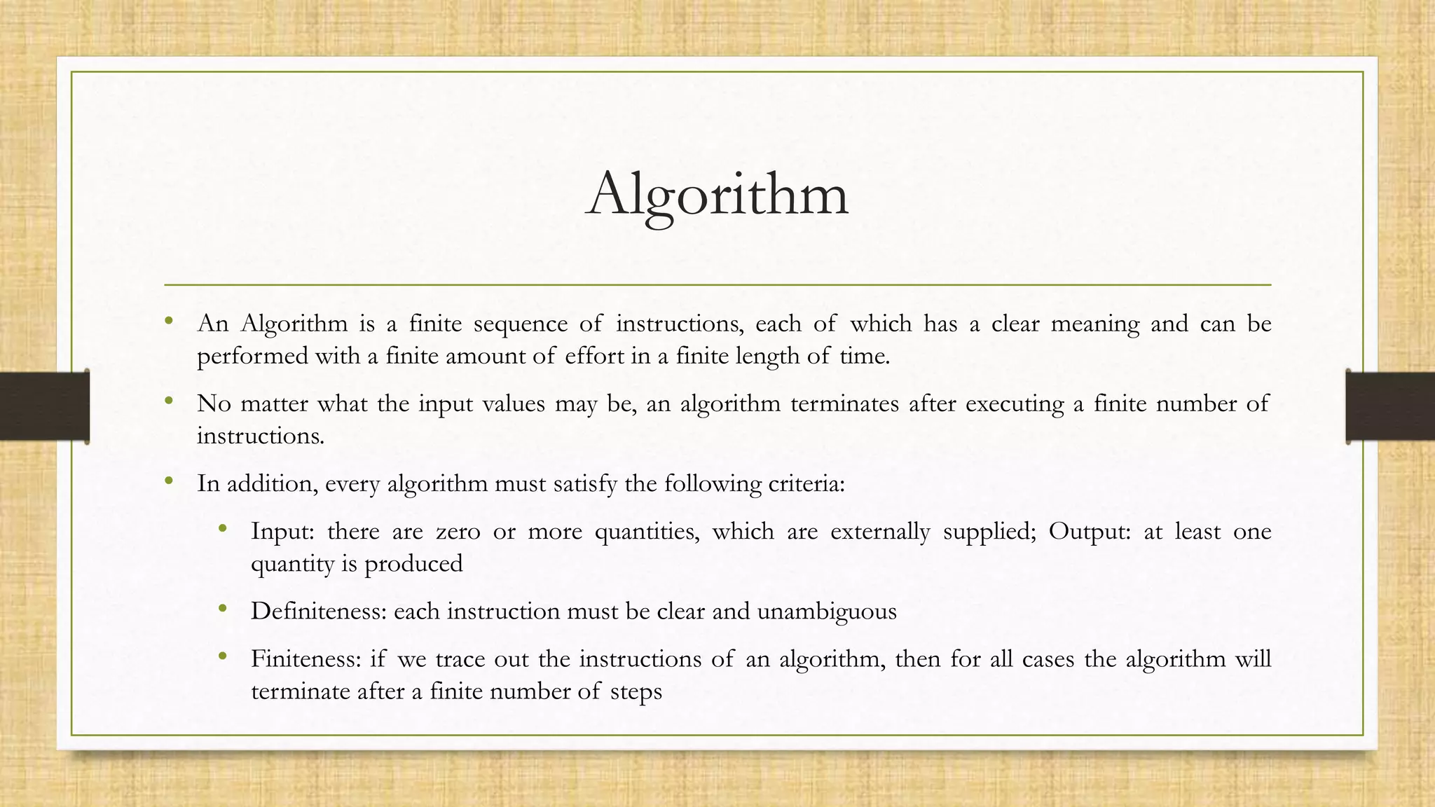 Algorithm
• An Algorithm is a finite sequence of instructions, each of which has a clear meaning and can be
performed with a finite amount of effort in a finite length of time.
• No matter what the input values may be, an algorithm terminates after executing a finite number of
instructions.
• In addition, every algorithm must satisfy the following criteria:
• Input: there are zero or more quantities, which are externally supplied; Output: at least one
quantity is produced
• Definiteness: each instruction must be clear and unambiguous
• Finiteness: if we trace out the instructions of an algorithm, then for all cases the algorithm will
terminate after a finite number of steps
 
