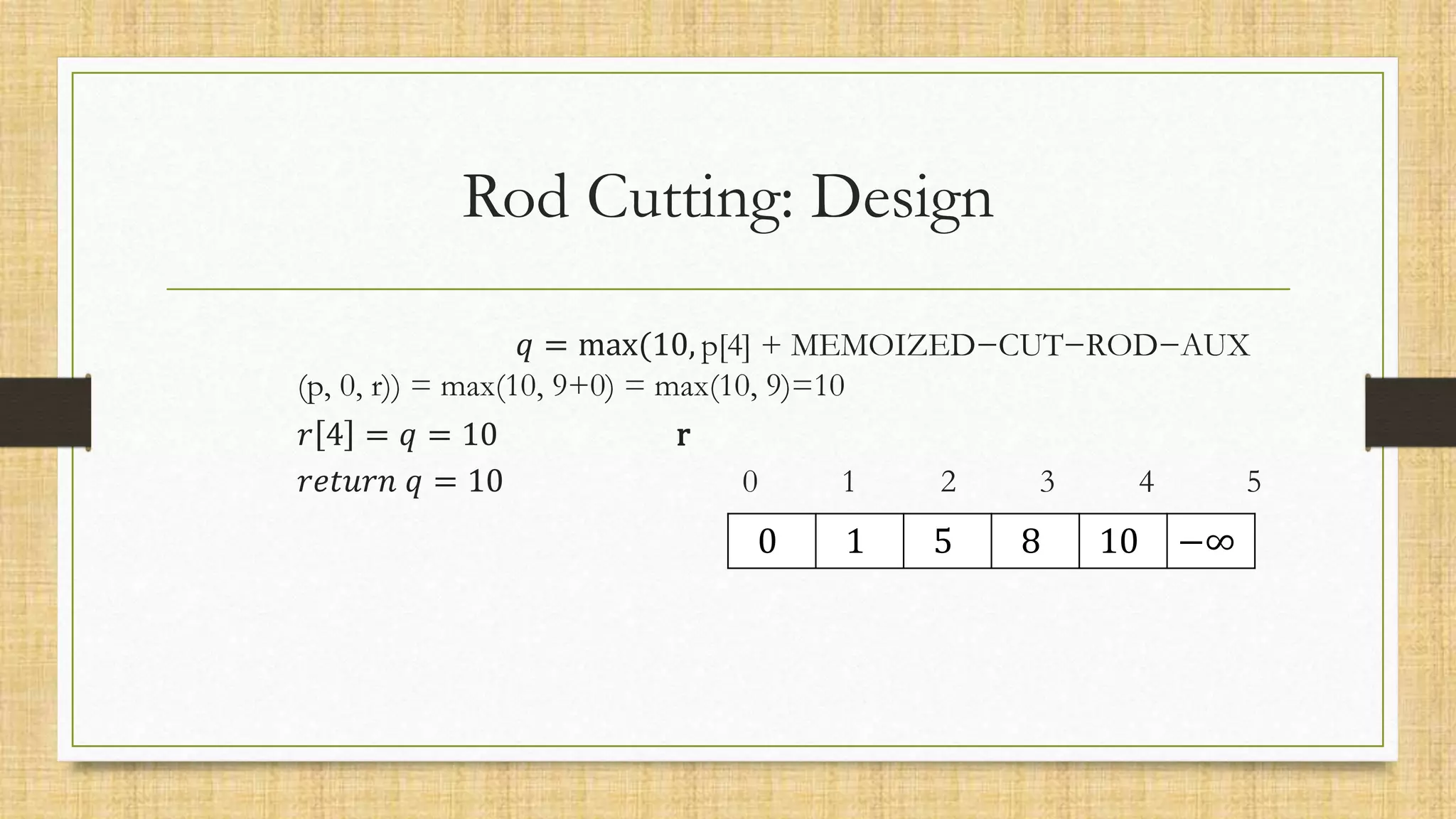 𝑞 = max(10, p[4] + MEMOIZED−CUT−ROD−AUX
(p, 0, r)) = max(10, 9+0) = max(10, 9)=10
𝑟 4 = 𝑞 = 10 r
𝑟𝑒𝑡𝑢𝑟𝑛 𝑞 = 10 0 1 2 3 4 5
Rod Cutting: Design
0 1 5 8 10 −∞
 