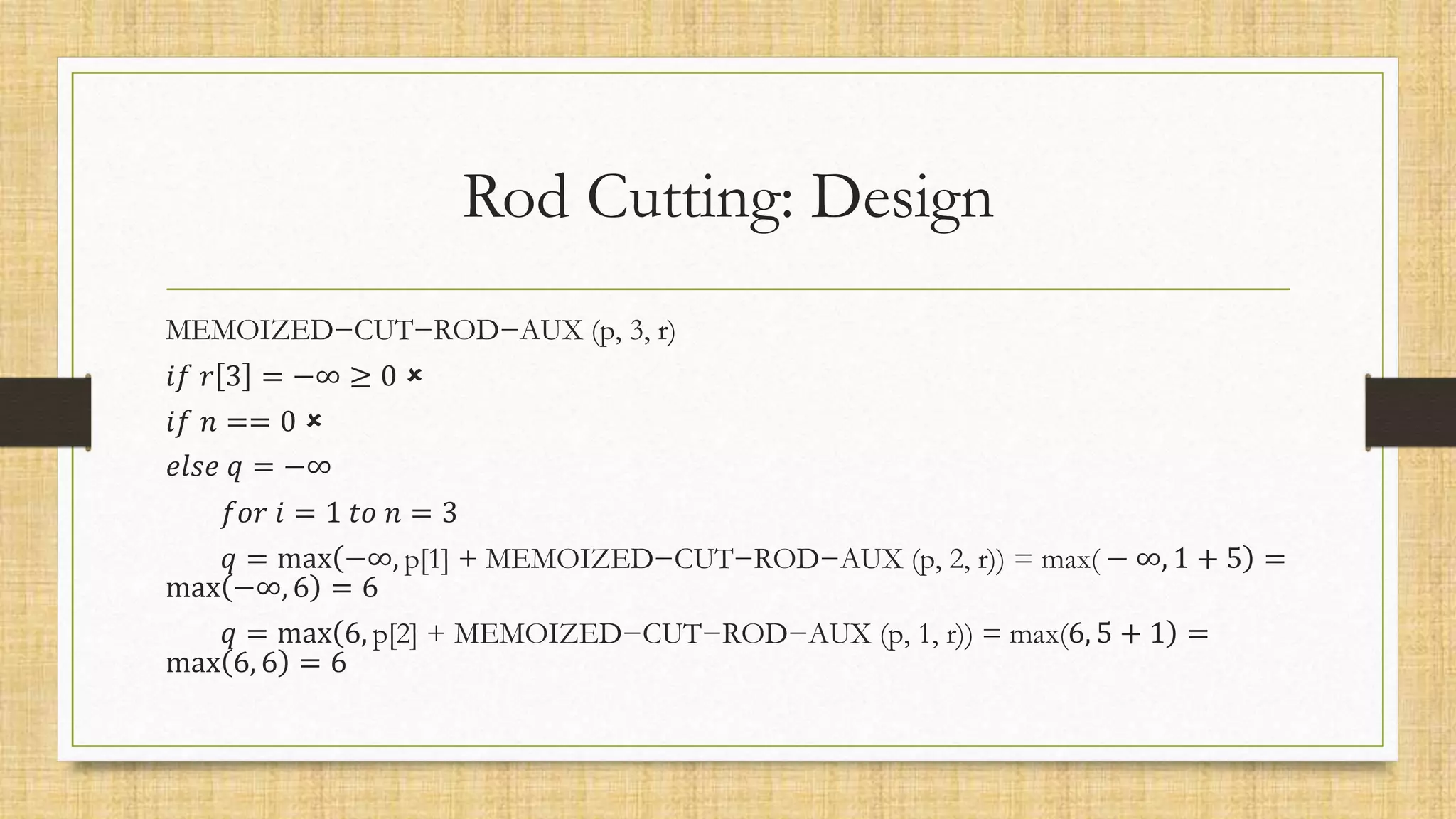 Rod Cutting: Design
MEMOIZED−CUT−ROD−AUX (p, 3, r)
𝑖𝑓 𝑟 3 = −∞ ≥ 0 
𝑖𝑓 𝑛 == 0 
𝑒𝑙𝑠𝑒 𝑞 = −∞
𝑓𝑜𝑟 𝑖 = 1 𝑡𝑜 𝑛 = 3
𝑞 = max −∞, p[1] + MEMOIZED−CUT−ROD−AUX (p, 2, r)) = max( − ∞, 1 + 5 =
max −∞, 6 = 6
𝑞 = max 6, p[2] + MEMOIZED−CUT−ROD−AUX (p, 1, r)) = max(6, 5 + 1 =
max 6, 6 = 6
 