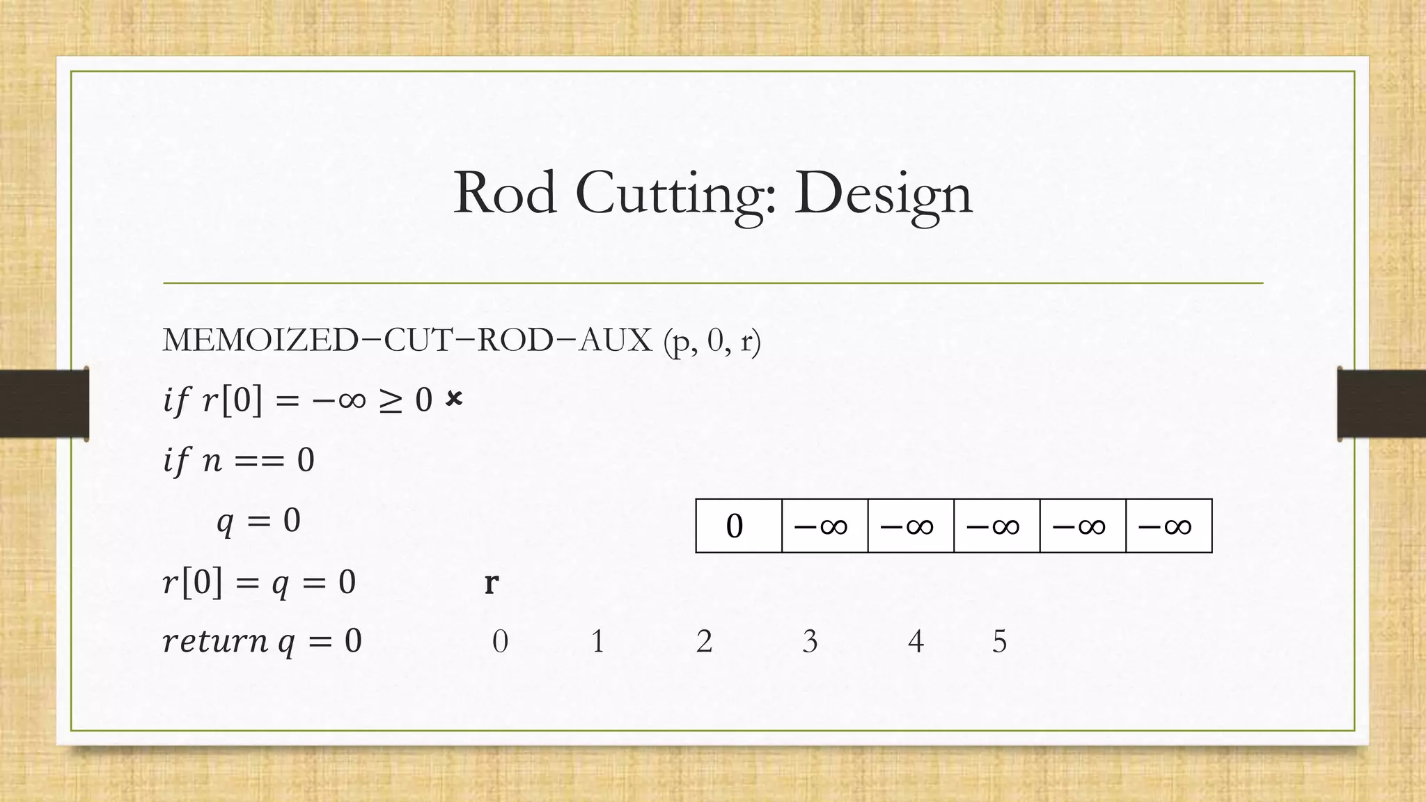 0 −∞ −∞ −∞ −∞ −∞
Rod Cutting: Design
MEMOIZED−CUT−ROD−AUX (p, 0, r)
𝑖𝑓 𝑟 0 = −∞ ≥ 0 
𝑖𝑓 𝑛 == 0
𝑞 = 0
𝑟 0 = 𝑞 = 0 r
𝑟𝑒𝑡𝑢𝑟𝑛 𝑞 = 0 0 1 2 3 4 5
 